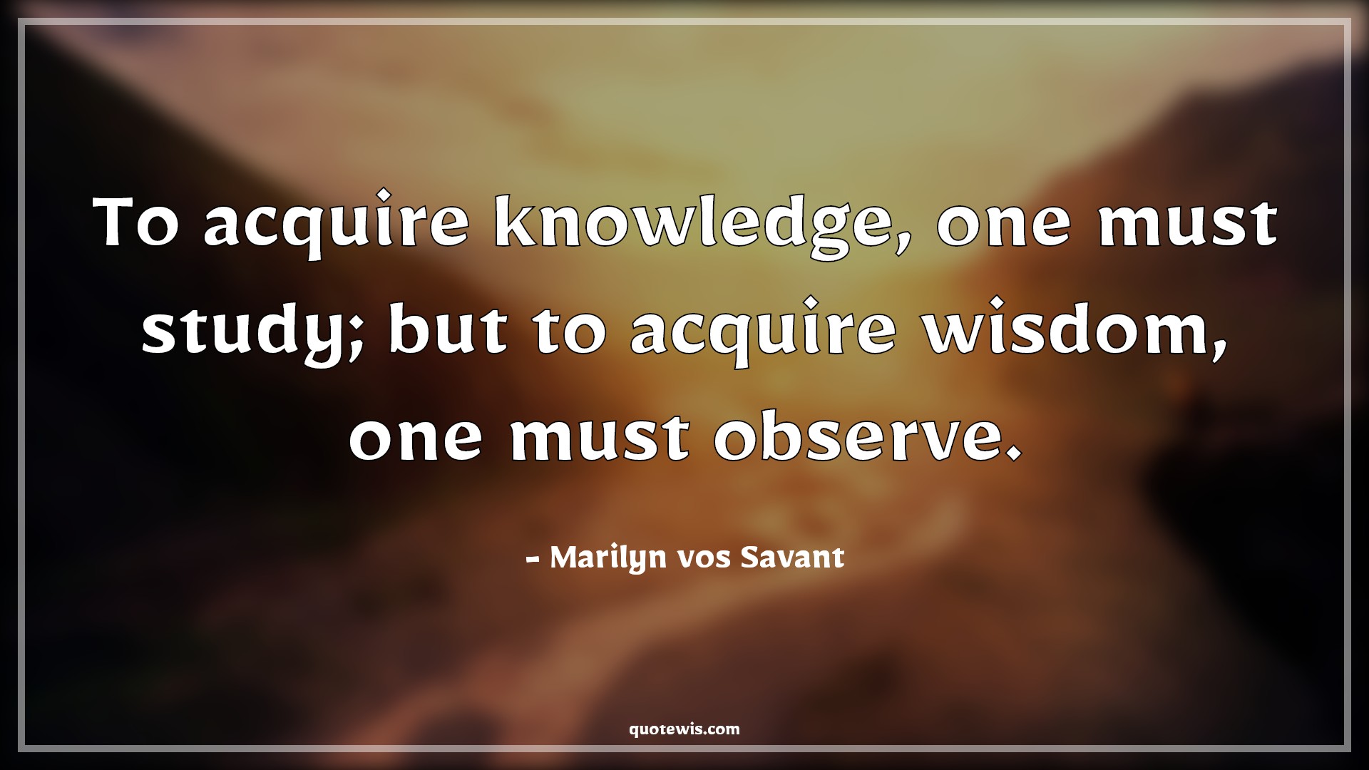 To acquire knowledge, one must study; but to acquire wisdom, one must observe. - Marilyn vos Savant Quotes |  To acquire knowledge, one must study; but to acquire wisdom, one must observe. - Marilyn vos Savant Quotes |
