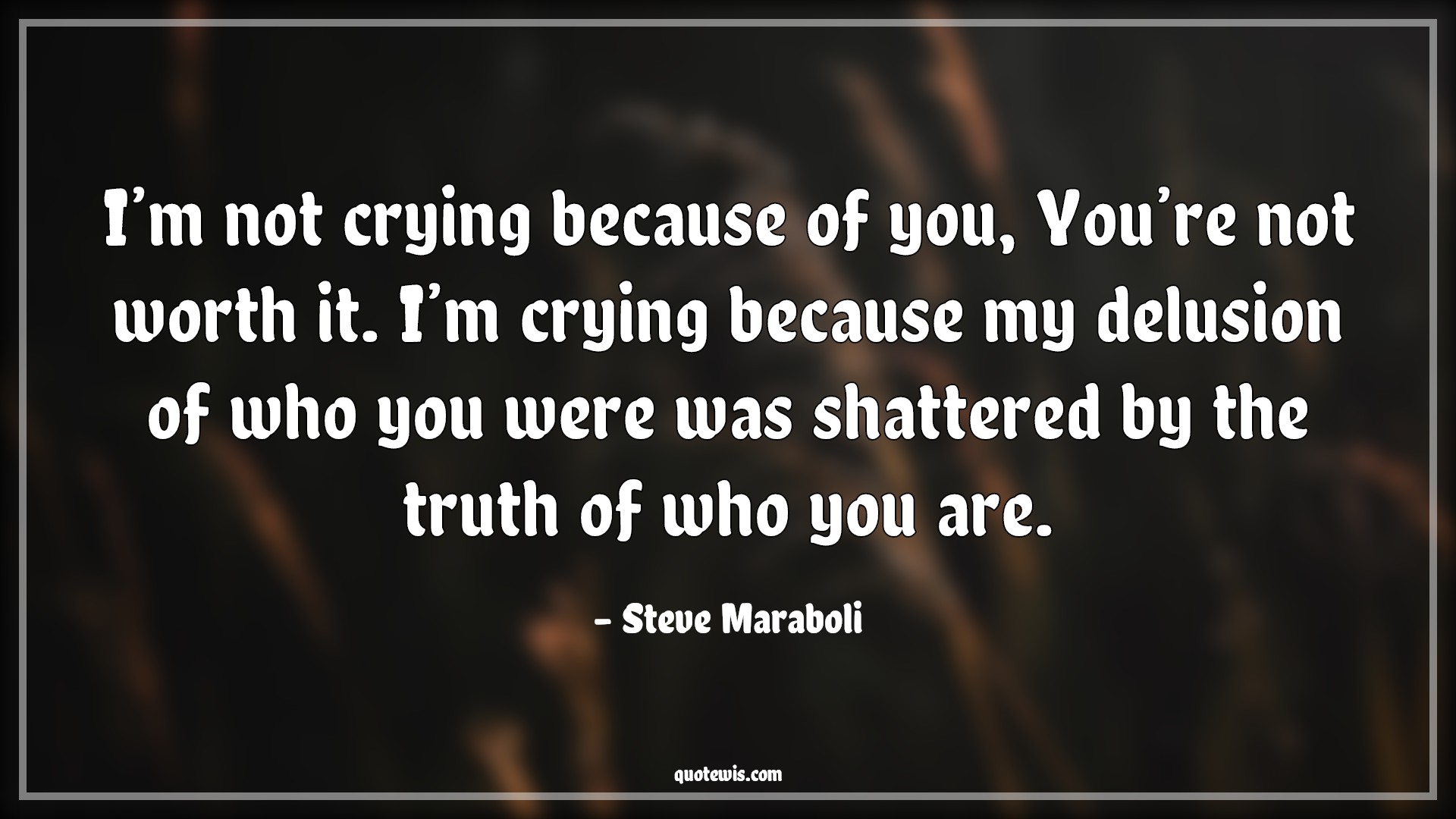 I’m not crying because of you, You’re not worth it. I’m crying because my delusion of who you were was shattered by the truth of who you are. - Steve Maraboli Quotes |  Crying Quotes, Worth Quotes, Delusion Quotes, Shatter Quotes, Breaking Quotes, Truth Quotes, Betrayal Quotes, I’m not crying because of you, You’re not worth it. I’m crying because my delusion of who you were was shattered by the truth of who you are. - Steve Maraboli Quotes |  Crying Quotes, Worth Quotes, Delusion Quotes, Shatter Quotes, Breaking Quotes, Truth Quotes, Betrayal Quotes,