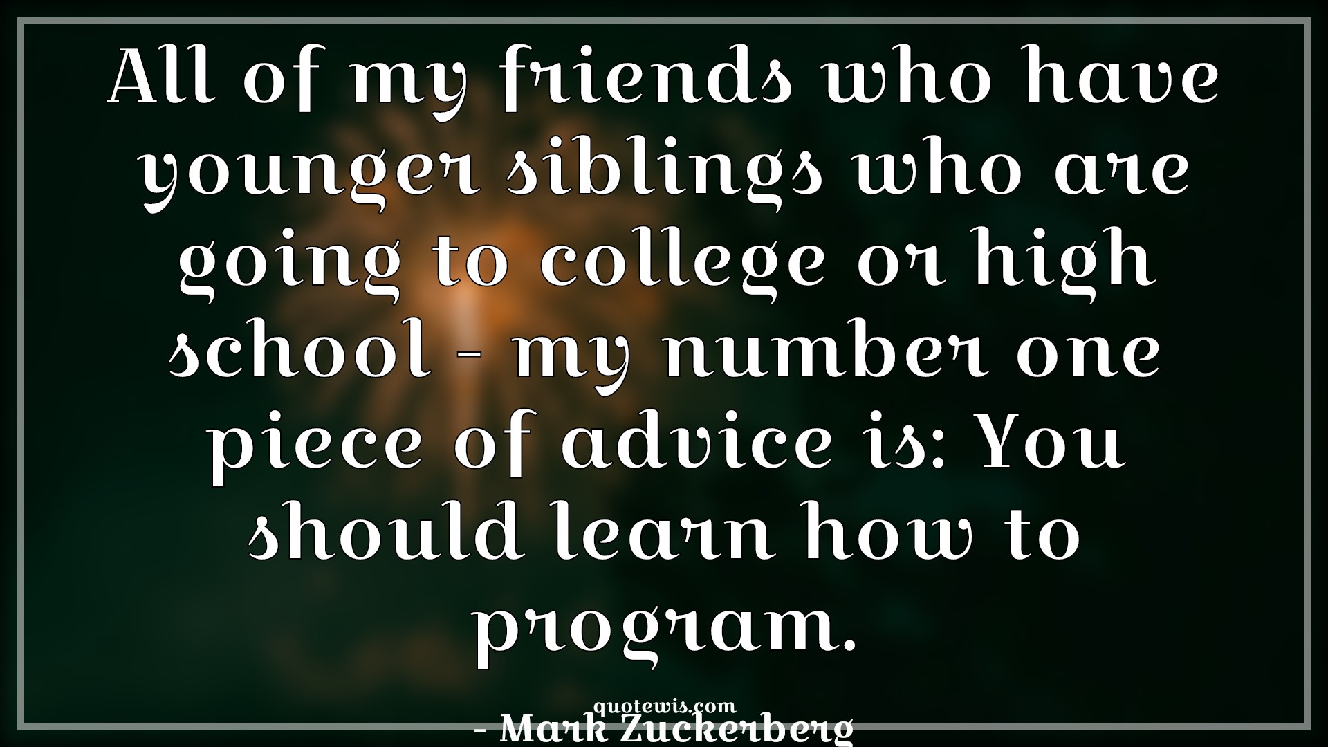 All of my friends who have younger siblings who are going to college or high school - my number one piece of advice is: You should learn how to program. - Mark Zuckerberg Quotes |  Learning Quotes, Programming Quotes, Advice Quotes, All of my friends who have younger siblings who are going to college or high school - my number one piece of advice is: You should learn how to program. - Mark Zuckerberg Quotes |  Learning Quotes, Programming Quotes, Advice Quotes,