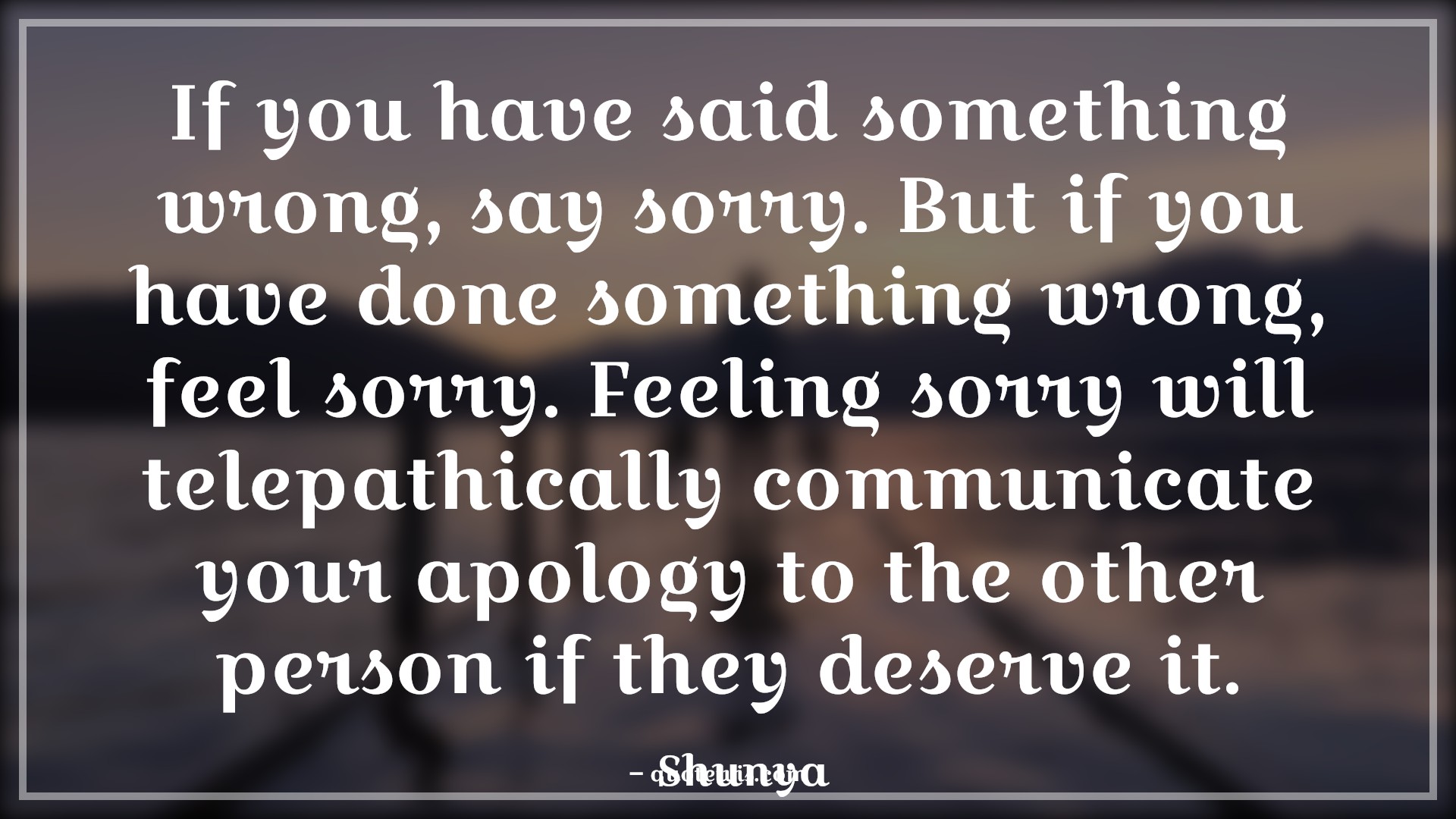 If you have said something wrong, say sorry. But if you have done something wrong, feel sorry. Feeling sorry will telepathically communicate your apology to the other person if they deserve it. - Shunya Quotes |  Forgiveness Quotes, Guilty Quotes, Regret Quotes, Sorry Quotes, Wrong Quotes, Being wrong Quotes, Deserve Quotes, If you have said something wrong, say sorry. But if you have done something wrong, feel sorry. Feeling sorry will telepathically communicate your apology to the other person if they deserve it. - Shunya Quotes |  Forgiveness Quotes, Guilty Quotes, Regret Quotes, Sorry Quotes, Wrong Quotes, Being wrong Quotes, Deserve Quotes,
