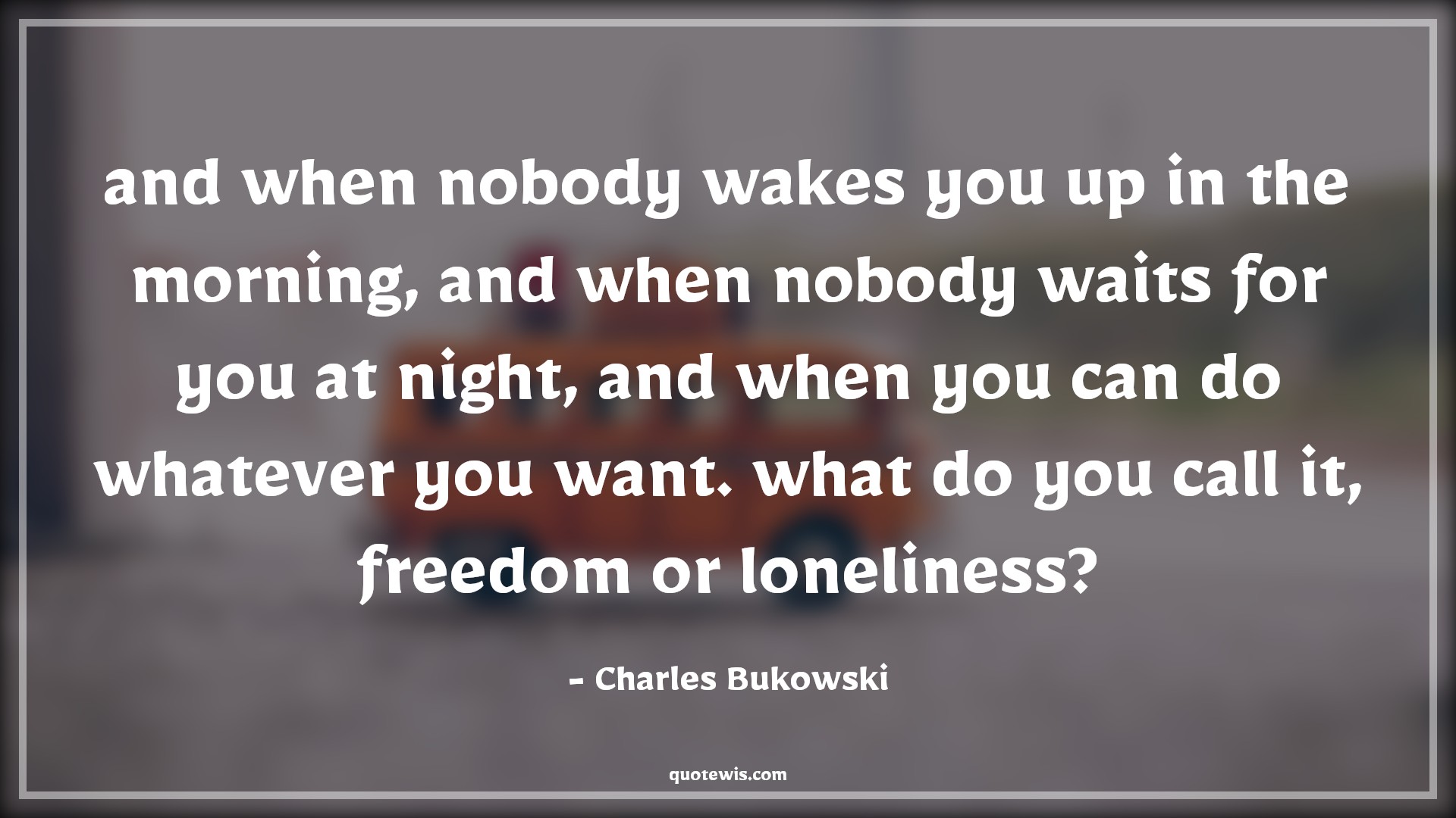 and when nobody wakes you up in the morning, and when nobody waits for you at night, and when you can do whatever you want. what do you call it, freedom or loneliness? - Charles Bukowski Quotes |  Freedom Quotes, Loneliness Quotes, and when nobody wakes you up in the morning, and when nobody waits for you at night, and when you can do whatever you want. what do you call it, freedom or loneliness? - Charles Bukowski Quotes |  Freedom Quotes, Loneliness Quotes,