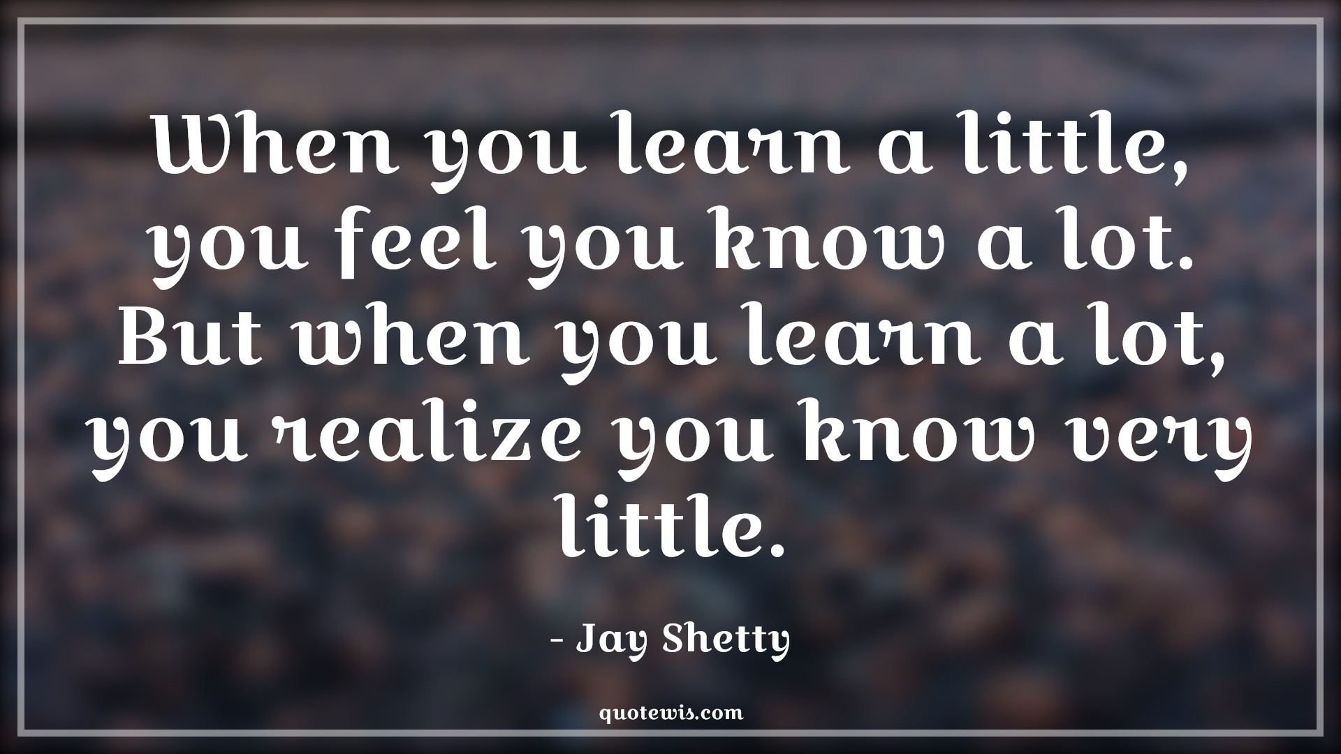 When you learn a little, you feel you know a lot. But when you learn a lot, you realize you know very little. - Jay Shetty Quotes |  Learning Quotes, Knowledge Quotes, Knowledge vs wisdom Quotes, Realization Quotes, When you learn a little, you feel you know a lot. But when you learn a lot, you realize you know very little. - Jay Shetty Quotes |  Learning Quotes, Knowledge Quotes, Knowledge vs wisdom Quotes, Realization Quotes,