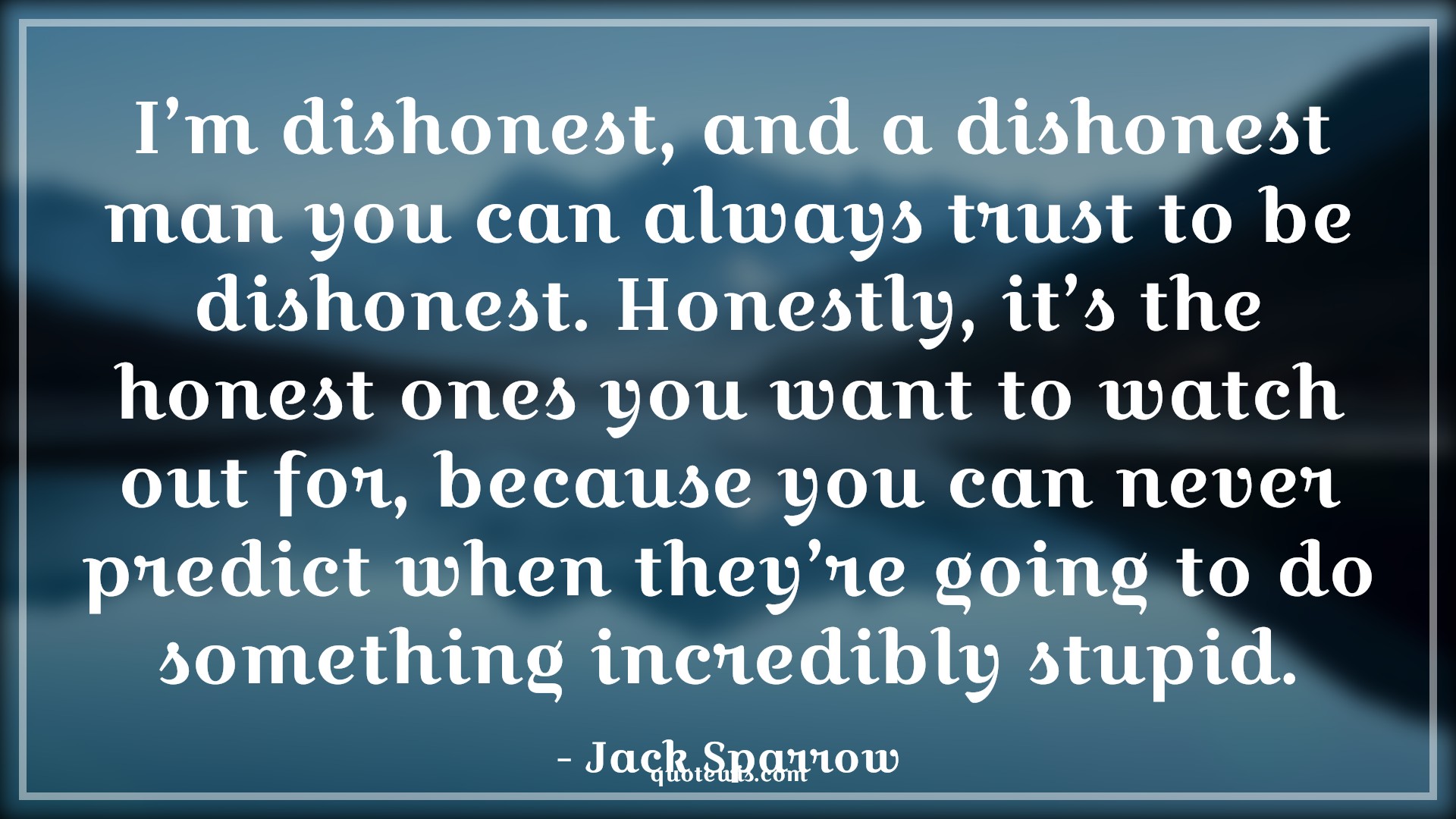 I’m dishonest, and a dishonest man you can always trust to be dishonest. Honestly, it’s the honest ones you want to watch out for, because you can never predict when they’re going to do something incredibly stupid. - Jack Sparrow Quotes |  Pirates of the caribbean Quotes, Movie Quotes, Dishonesty Quotes, Honesty Quotes, I’m dishonest, and a dishonest man you can always trust to be dishonest. Honestly, it’s the honest ones you want to watch out for, because you can never predict when they’re going to do something incredibly stupid. - Jack Sparrow Quotes |  Pirates of the caribbean Quotes, Movie Quotes, Dishonesty Quotes, Honesty Quotes,