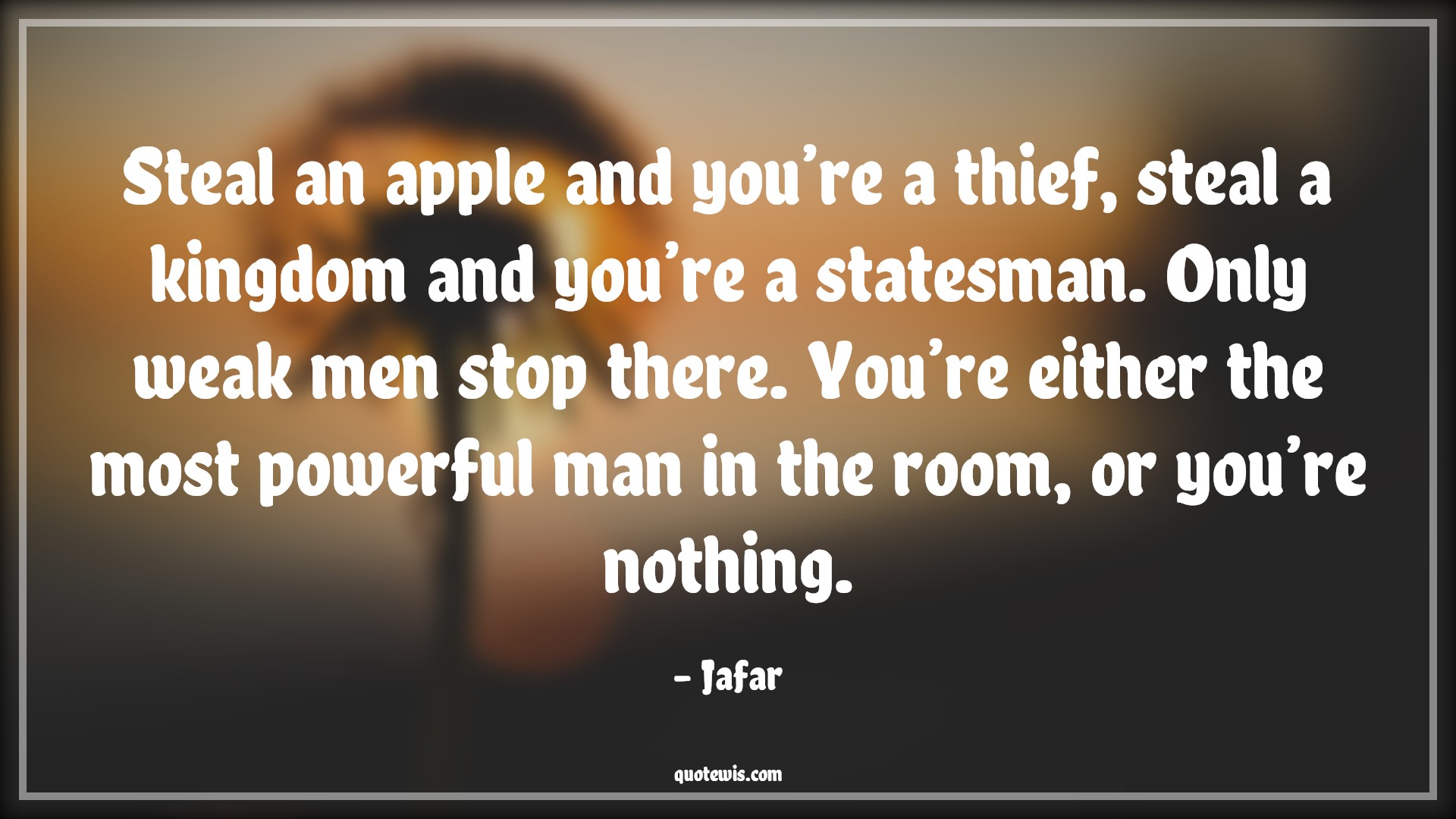 Steal an apple and you’re a thief, steal a kingdom and you’re a statesman. Only weak men stop there. You’re either the most powerful man in the room, or you’re nothing. - Jafar Quotes |  Aladdin movie Quotes, Movie Quotes, Stealing Quotes, Thief Quotes, Mans Quotes, Steal an apple and you’re a thief, steal a kingdom and you’re a statesman. Only weak men stop there. You’re either the most powerful man in the room, or you’re nothing. - Jafar Quotes |  Aladdin movie Quotes, Movie Quotes, Stealing Quotes, Thief Quotes, Mans Quotes,