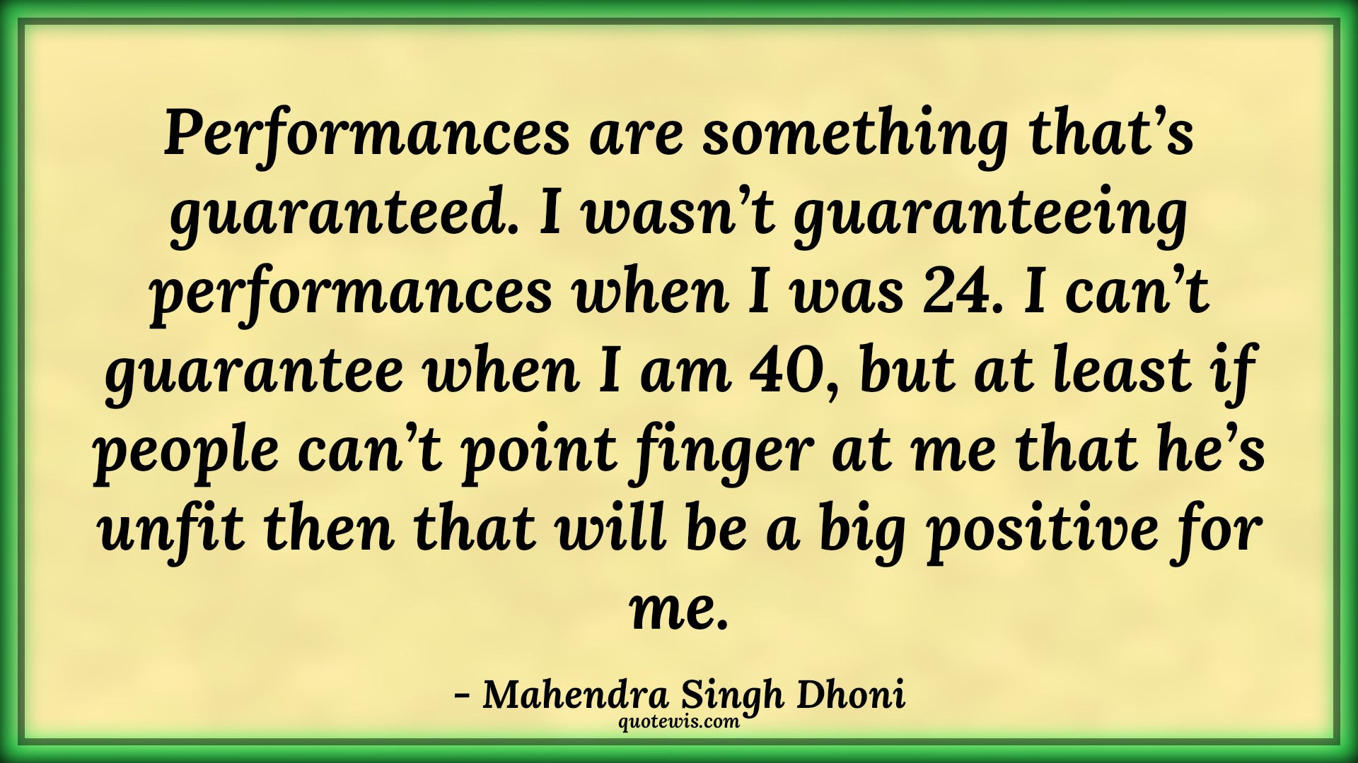 Performances are something that’s guaranteed. I wasn’t guaranteeing performances when I was 24. I can’t guarantee when I am 40, but at least if people can’t point finger at me that he’s unfit then that will be a big positive for me. - Mahendra Singh Dhoni Quotes |  Cricket Quotes, Sports Quotes, Performances are something that’s guaranteed. I wasn’t guaranteeing performances when I was 24. I can’t guarantee when I am 40, but at least if people can’t point finger at me that he’s unfit then that will be a big positive for me. - Mahendra Singh Dhoni Quotes |  Cricket Quotes, Sports Quotes,