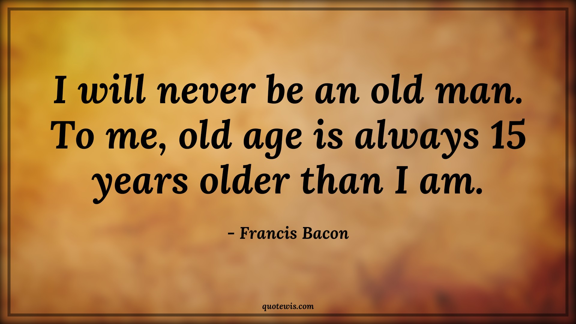 I will never be an old man. To me, old age is always 15 years older than I am. - Francis Bacon Quotes |  Age Quotes, I will never be an old man. To me, old age is always 15 years older than I am. - Francis Bacon Quotes |  Age Quotes,