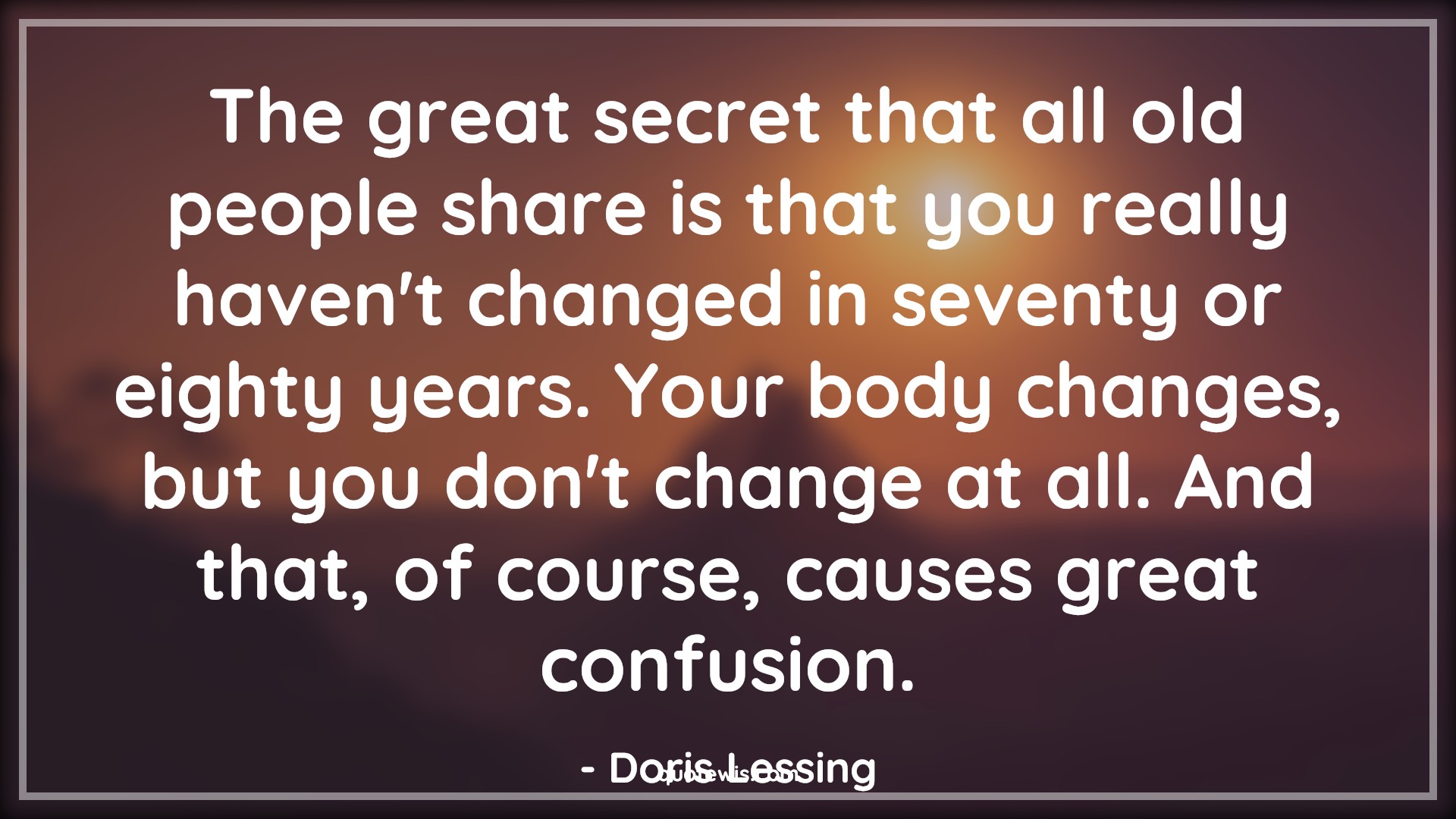 The great secret that all old people share is that you really haven't changed in seventy or eighty years. Your body changes, but you don't change at all. And that, of course, causes great confusion. - Doris Lessing Quotes |  Age Quotes, The great secret that all old people share is that you really haven't changed in seventy or eighty years. Your body changes, but you don't change at all. And that, of course, causes great confusion. - Doris Lessing Quotes |  Age Quotes,