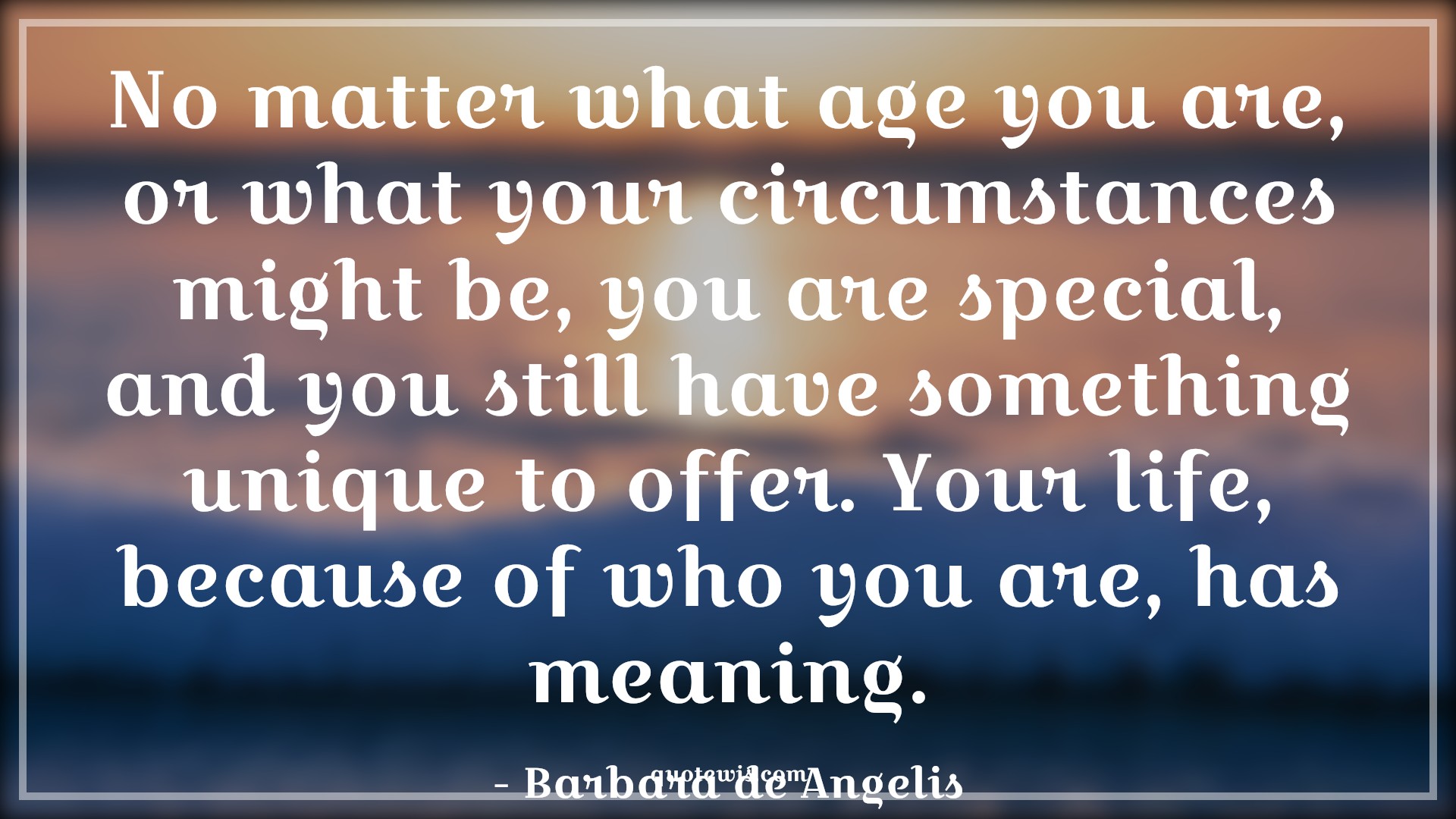 No matter what age you are, or what your circumstances might be, you are special, and you still have something unique to offer. Your life, because of who you are, has meaning. - Barbara de Angelis Quotes |  Age Quotes, No matter what age you are, or what your circumstances might be, you are special, and you still have something unique to offer. Your life, because of who you are, has meaning. - Barbara de Angelis Quotes |  Age Quotes,