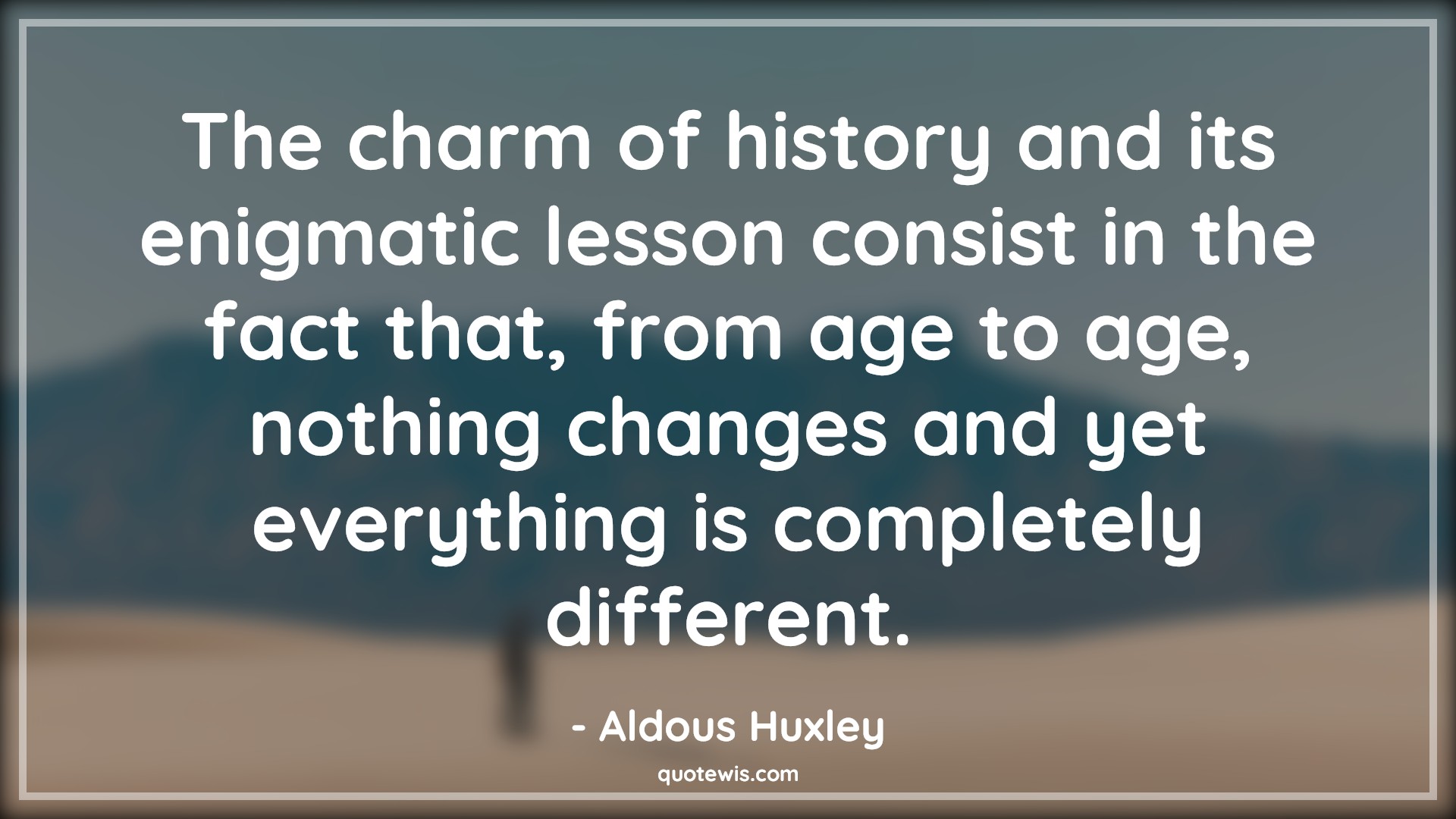 The charm of history and its enigmatic lesson consist in the fact that, from age to age, nothing changes and yet everything is completely different. - Aldous Huxley Quotes |  Age Quotes, The charm of history and its enigmatic lesson consist in the fact that, from age to age, nothing changes and yet everything is completely different. - Aldous Huxley Quotes |  Age Quotes,
