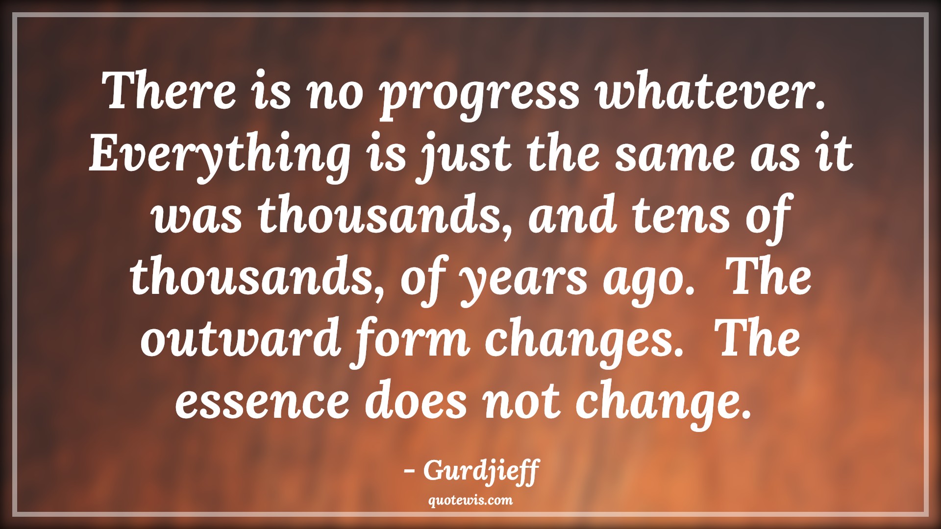 There is no progress whatever.  Everything is just the same as it was thousands, and tens of thousands, of years ago.  The outward form changes.  The essence does not change.  - Gurdjieff Quotes |  Action Quotes, There is no progress whatever.  Everything is just the same as it was thousands, and tens of thousands, of years ago.  The outward form changes.  The essence does not change.  - Gurdjieff Quotes |  Action Quotes,