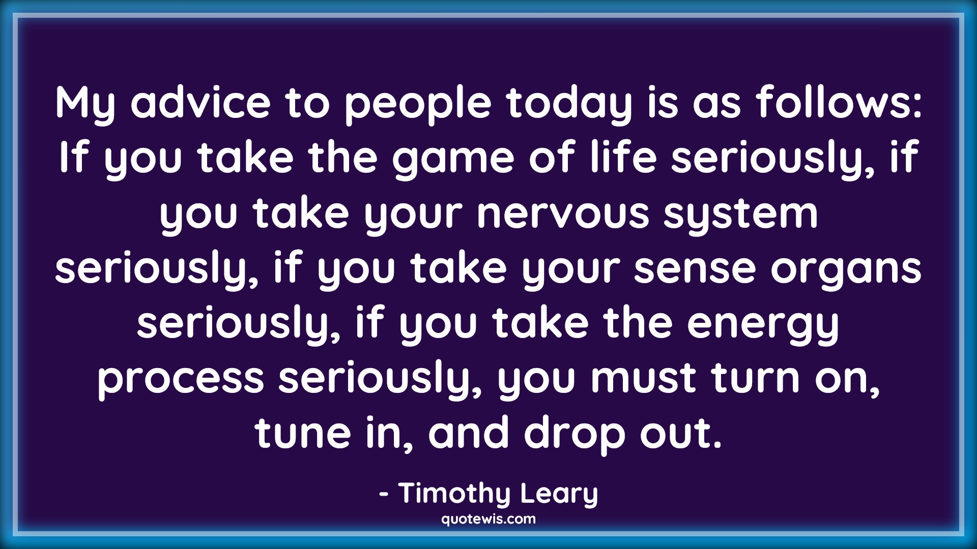 My advice to people today is as follows: If you take the game of life seriously, if you take your nervous system seriously, if you take your sense organs seriously, if you take the energy process seriously, you must turn on, tune in, and drop out. - Timothy Leary Quotes |  Advice Quotes, My advice to people today is as follows: If you take the game of life seriously, if you take your nervous system seriously, if you take your sense organs seriously, if you take the energy process seriously, you must turn on, tune in, and drop out. - Timothy Leary Quotes |  Advice Quotes,