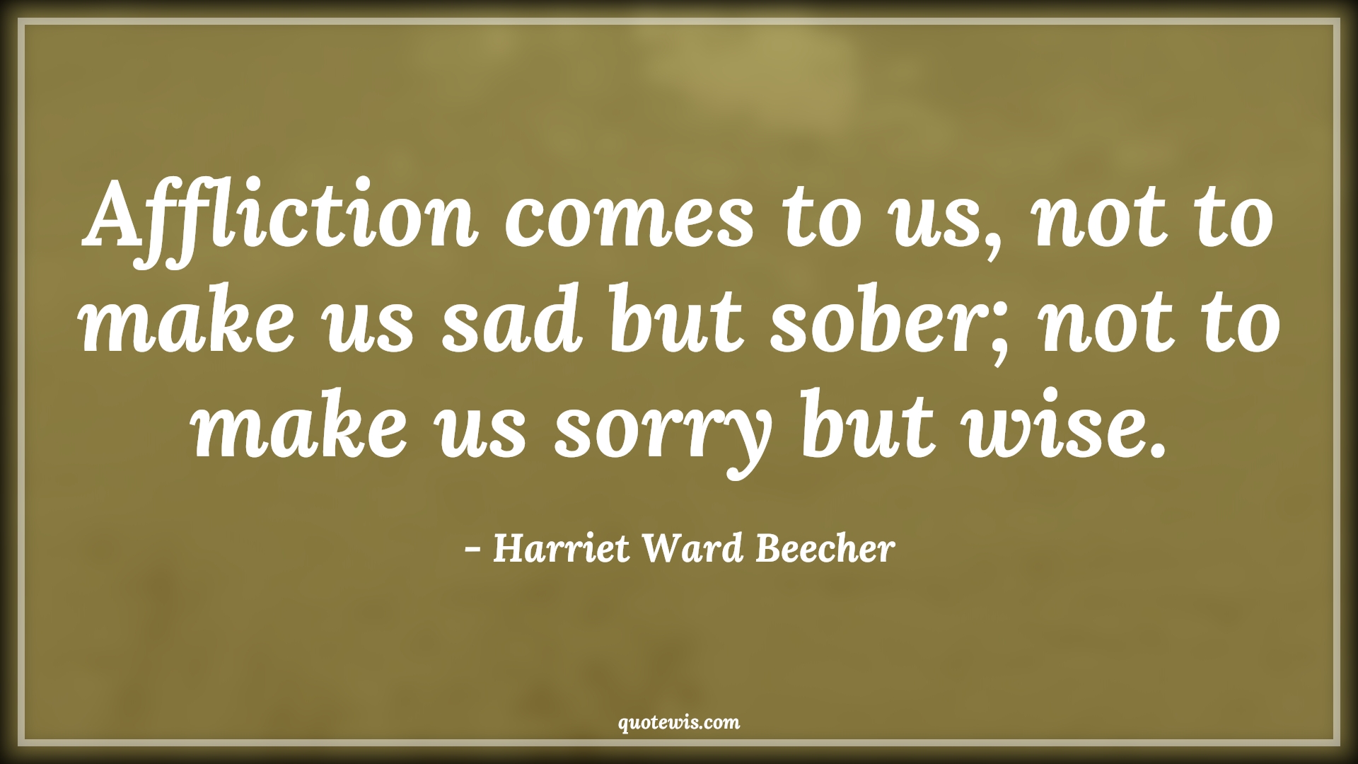 Affliction comes to us, not to make us sad but sober; not to make us sorry but wise. - Harriet Ward Beecher Quotes |  Adversity Quotes, Affliction comes to us, not to make us sad but sober; not to make us sorry but wise. - Harriet Ward Beecher Quotes |  Adversity Quotes,