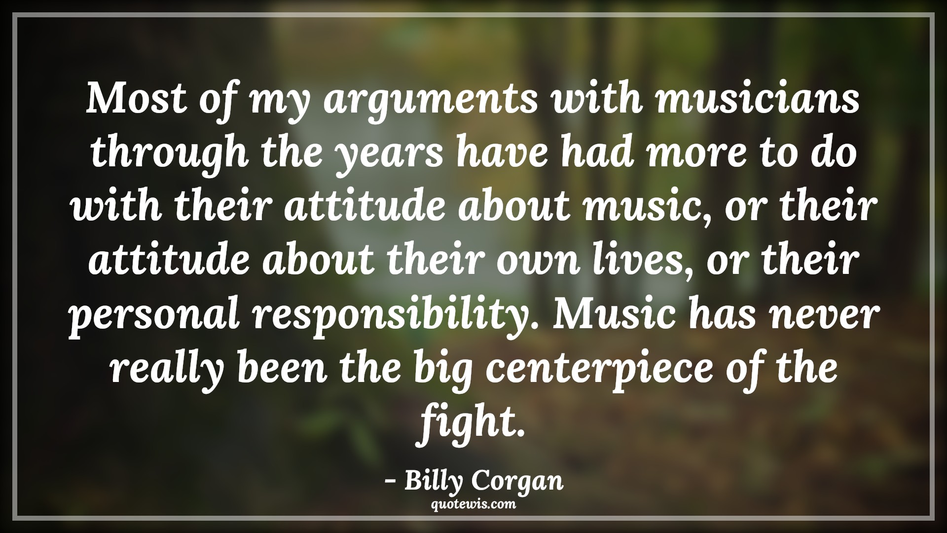 Most of my arguments with musicians through the years have had more to do with their attitude about music, or their attitude about their own lives, or their personal responsibility. Music has never really been the big centerpiece of the fight. - Billy Corgan Quotes |  Attitude Quotes, Most of my arguments with musicians through the years have had more to do with their attitude about music, or their attitude about their own lives, or their personal responsibility. Music has never really been the big centerpiece of the fight. - Billy Corgan Quotes |  Attitude Quotes,