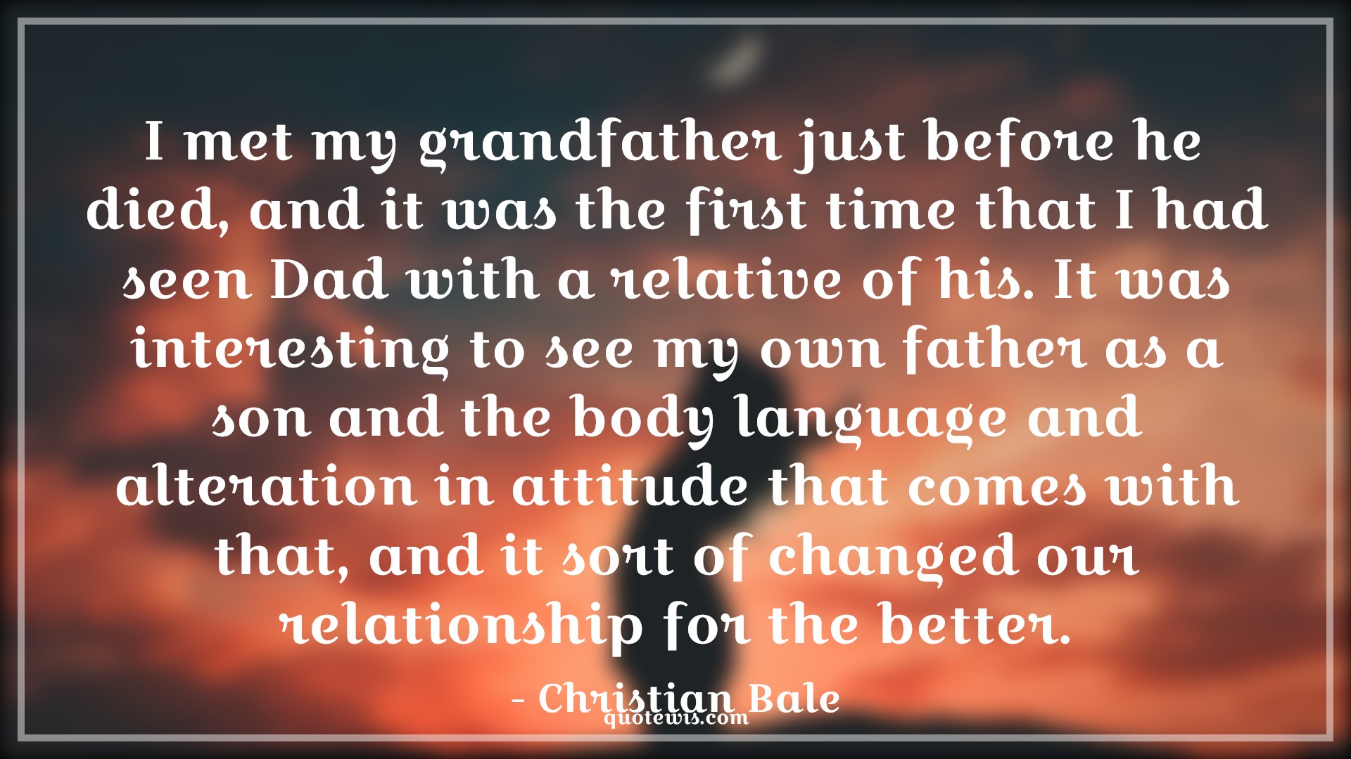 I met my grandfather just before he died, and it was the first time that I had seen Dad with a relative of his. It was interesting to see my own father as a son and the body language and alteration in attitude that comes with that, and it sort of changed our relationship for the better. - Christian Bale Quotes |  Attitude Quotes, I met my grandfather just before he died, and it was the first time that I had seen Dad with a relative of his. It was interesting to see my own father as a son and the body language and alteration in attitude that comes with that, and it sort of changed our relationship for the better. - Christian Bale Quotes |  Attitude Quotes,