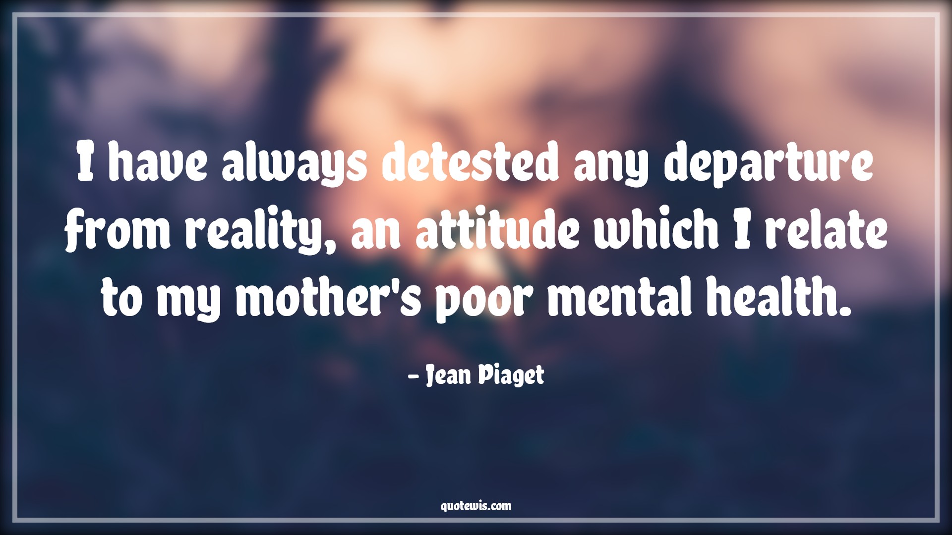 I have always detested any departure from reality, an attitude which I relate to my mother's poor mental health. - Jean Piaget Quotes |  Attitude Quotes, I have always detested any departure from reality, an attitude which I relate to my mother's poor mental health. - Jean Piaget Quotes |  Attitude Quotes,