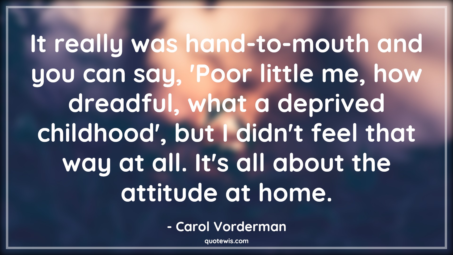 It really was hand-to-mouth and you can say, 'Poor little me, how dreadful, what a deprived childhood', but I didn't feel that way at all. It's all about the attitude at home. - Carol Vorderman Quotes |  Attitude Quotes, It really was hand-to-mouth and you can say, 'Poor little me, how dreadful, what a deprived childhood', but I didn't feel that way at all. It's all about the attitude at home. - Carol Vorderman Quotes |  Attitude Quotes,