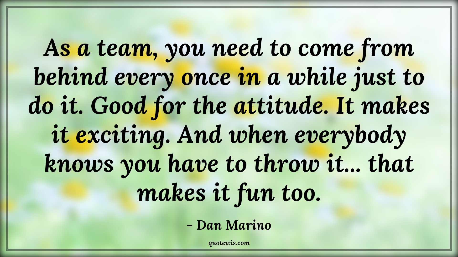 As a team, you need to come from behind every once in a while just to do it. Good for the attitude. It makes it exciting. And when everybody knows you have to throw it... that makes it fun too. - Dan Marino Quotes |  Attitude Quotes, As a team, you need to come from behind every once in a while just to do it. Good for the attitude. It makes it exciting. And when everybody knows you have to throw it... that makes it fun too. - Dan Marino Quotes |  Attitude Quotes,