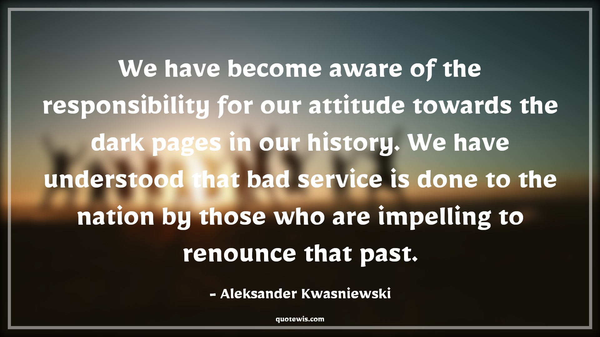 We have become aware of the responsibility for our attitude towards the dark pages in our history. We have understood that bad service is done to the nation by those who are impelling to renounce that past. - Aleksander Kwasniewski Quotes |  Attitude Quotes, We have become aware of the responsibility for our attitude towards the dark pages in our history. We have understood that bad service is done to the nation by those who are impelling to renounce that past. - Aleksander Kwasniewski Quotes |  Attitude Quotes,