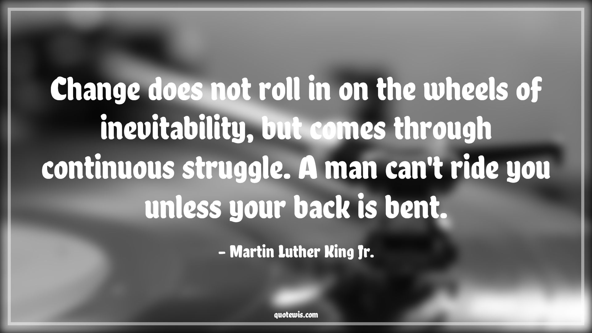 Change does not roll in on the wheels of inevitability, but comes through continuous struggle. A man can't ride you unless your back is bent. - Martin Luther King Jr. Quotes |  Change Quotes, Change does not roll in on the wheels of inevitability, but comes through continuous struggle. A man can't ride you unless your back is bent. - Martin Luther King Jr. Quotes |  Change Quotes,