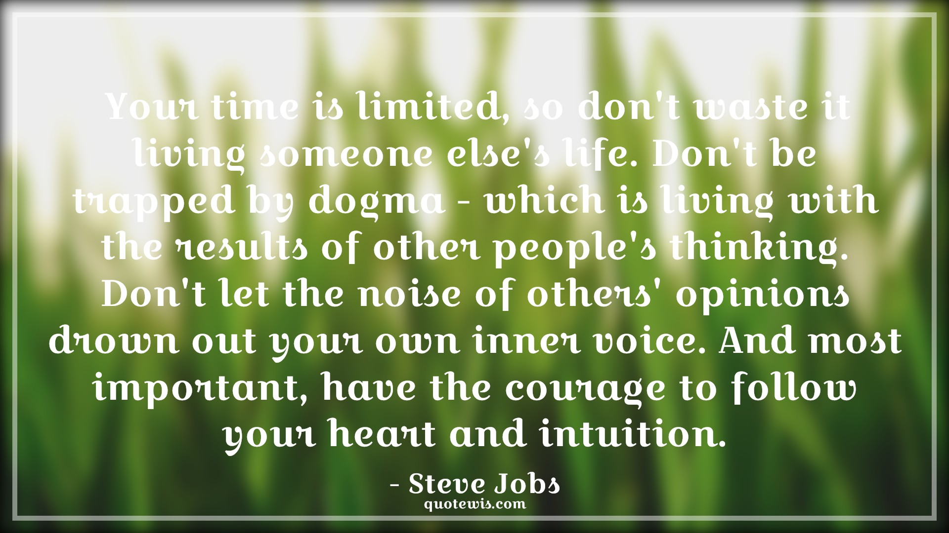 Your time is limited, so don't waste it living someone else's life. Don't be trapped by dogma - which is living with the results of other people's thinking. Don't let the noise of others' opinions drown out your own inner voice. And most important, have the courage to follow your heart and intuition. - Steve Jobs Quotes |  Courage Quotes, Your time is limited, so don't waste it living someone else's life. Don't be trapped by dogma - which is living with the results of other people's thinking. Don't let the noise of others' opinions drown out your own inner voice. And most important, have the courage to follow your heart and intuition. - Steve Jobs Quotes |  Courage Quotes,
