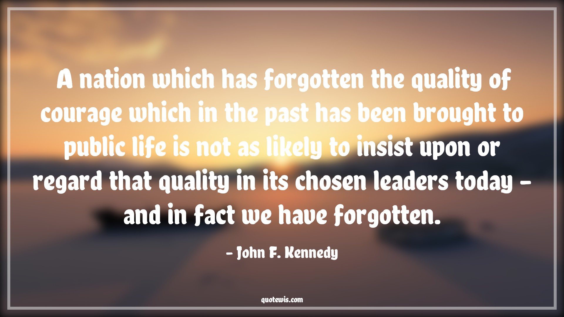 A nation which has forgotten the quality of courage which in the past has been brought to public life is not as likely to insist upon or regard that quality in its chosen leaders today - and in fact we have forgotten. - John F. Kennedy Quotes |  Courage Quotes, A nation which has forgotten the quality of courage which in the past has been brought to public life is not as likely to insist upon or regard that quality in its chosen leaders today - and in fact we have forgotten. - John F. Kennedy Quotes |  Courage Quotes,