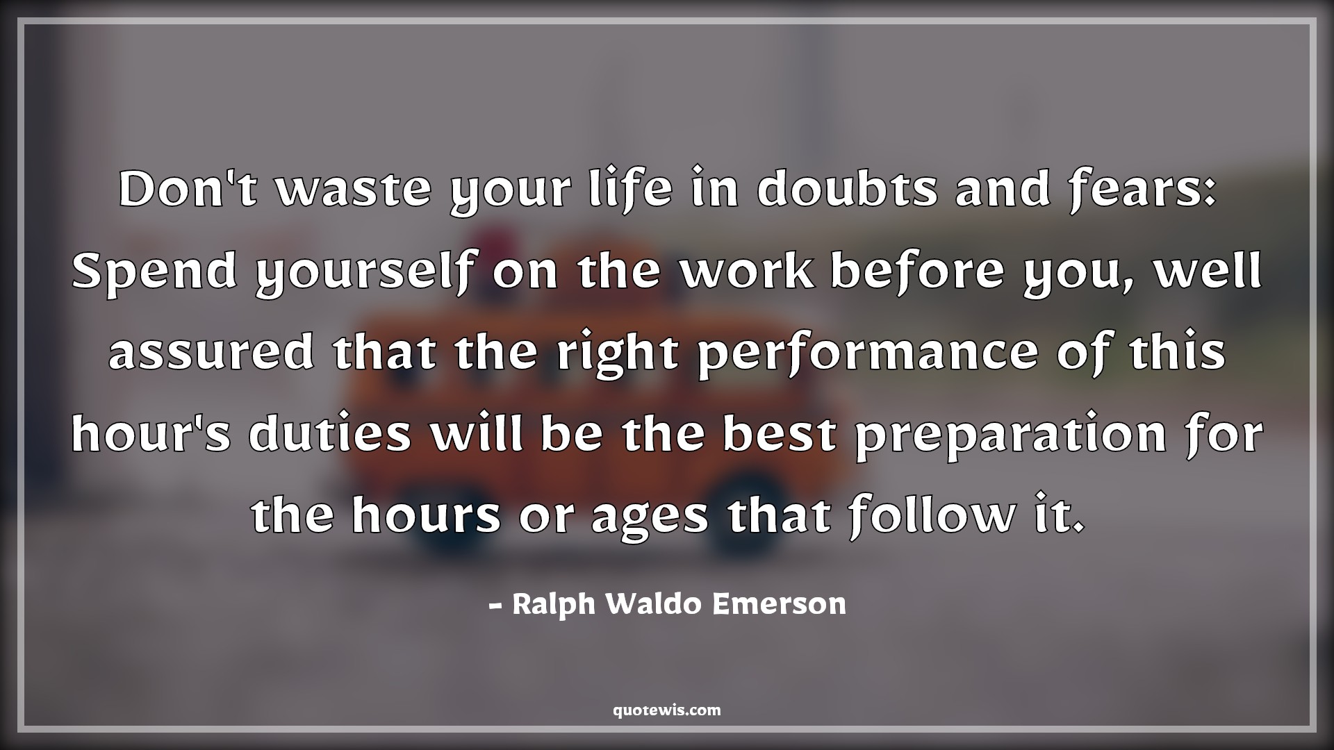 Don't waste your life in doubts and fears: Spend yourself on the work before you, well assured that the right performance of this hour's duties will be the best preparation for the hours or ages that follow it. Don't waste your life in doubts and fears: Spend yourself on the work before you, well assured that the right performance of this hour's duties will be the best preparation for the hours or ages that follow it.