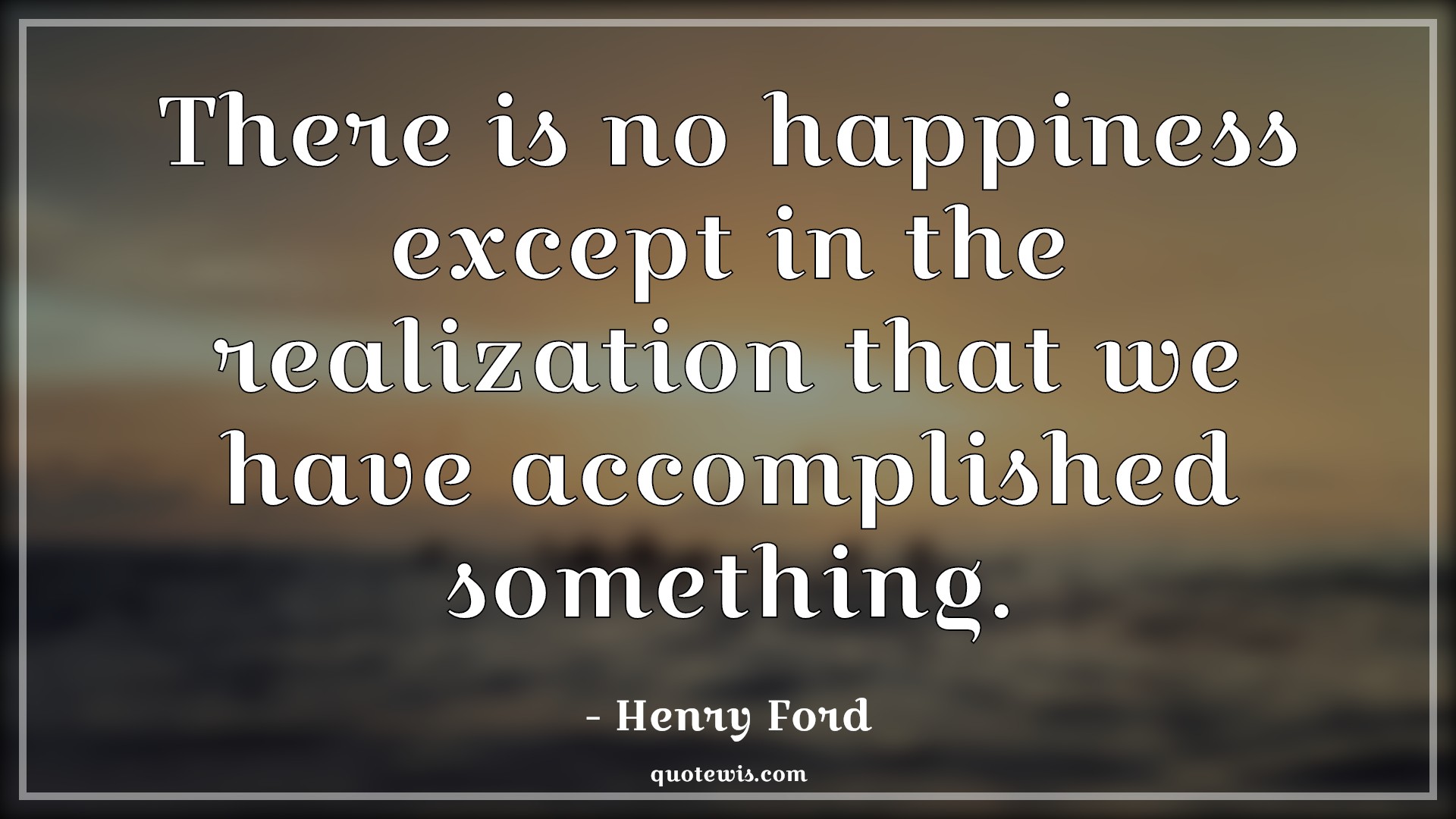 There is no happiness except in the realization that we have accomplished something. There is no happiness except in the realization that we have accomplished something.
