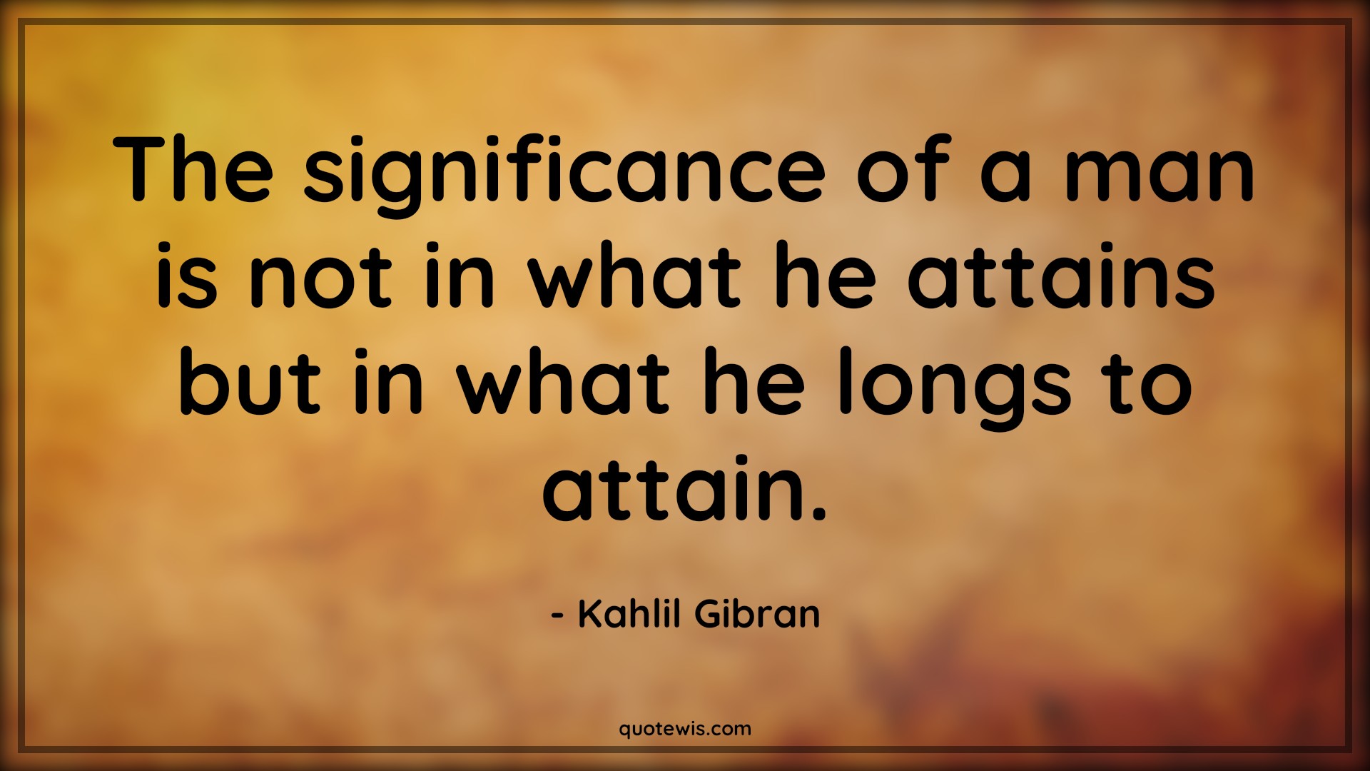 The significance of a man is not in what he attains but in what he longs to attain. - Kahlil Gibran Quotes | The significance of a man is not in what he attains but in what he longs to attain. - Kahlil Gibran Quotes |