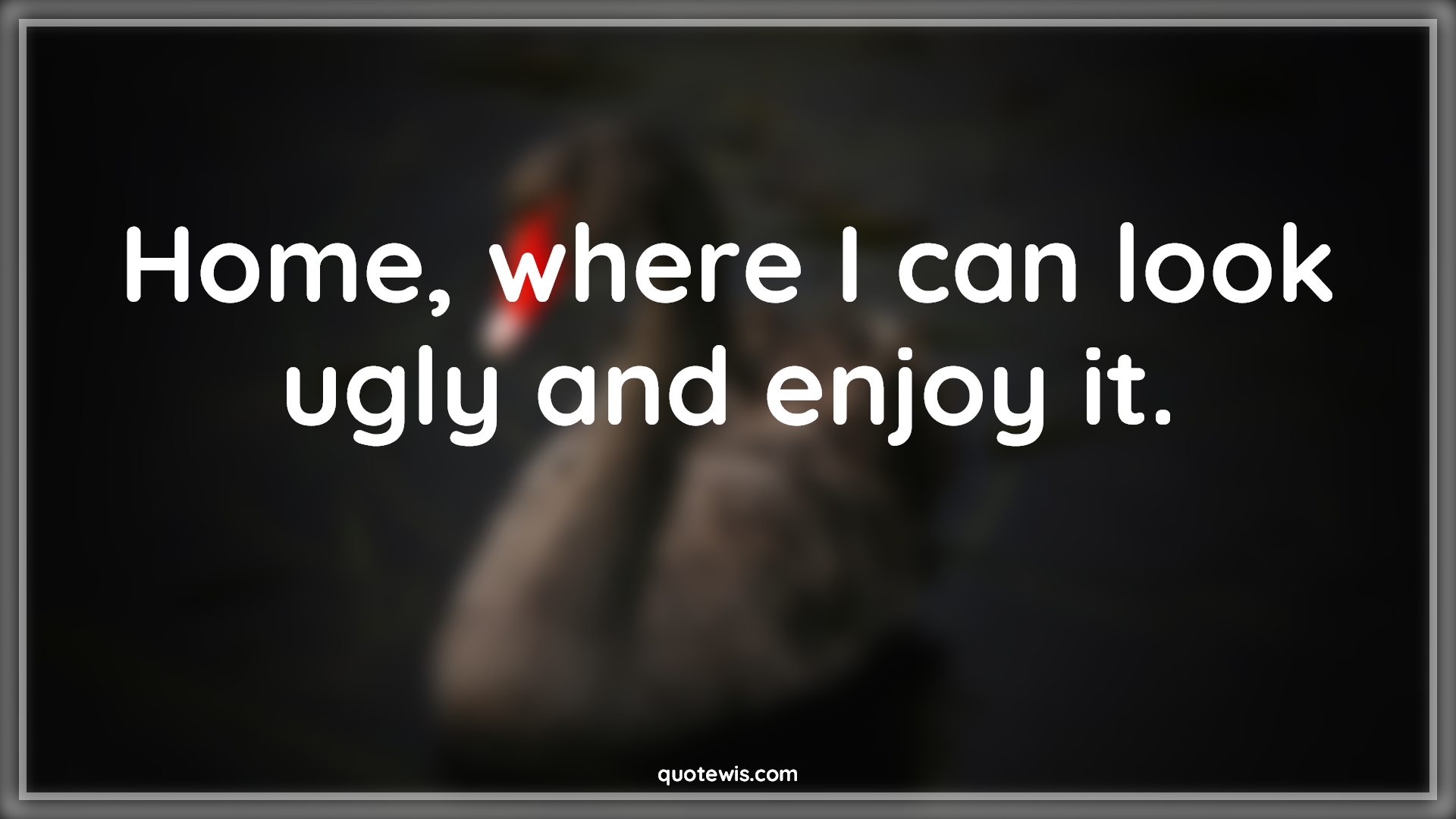 Home, where I can look ugly and enjoy it. Home, where I can look ugly and enjoy it.
