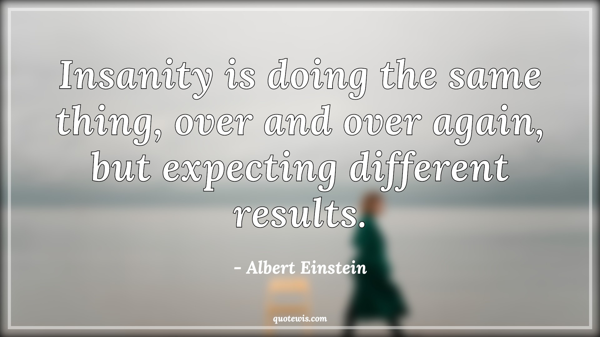 Insanity is doing the same thing, over and over again, but expecting different results. Insanity is doing the same thing, over and over again, but expecting different results.