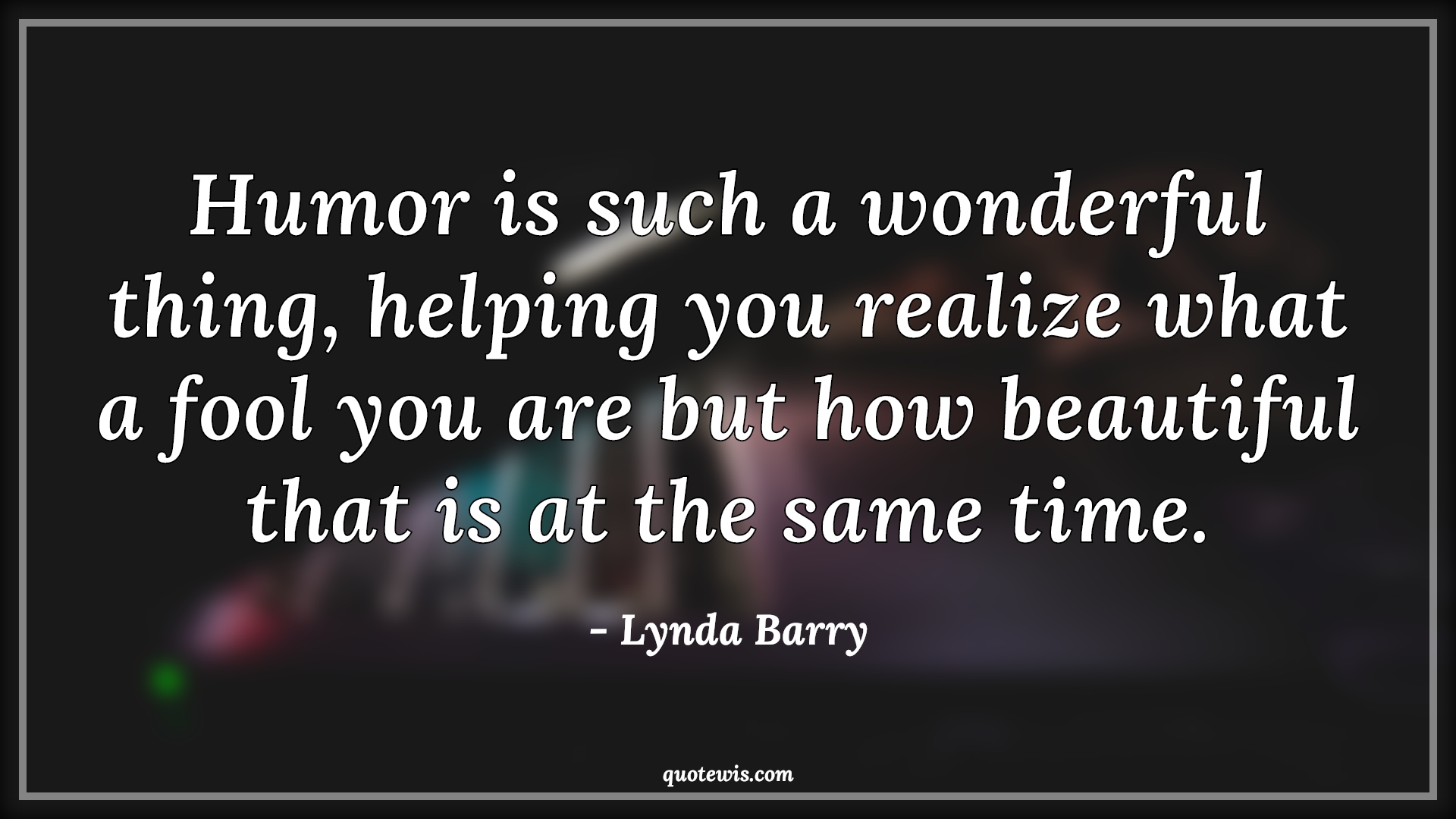 Humor is such a wonderful thing, helping you realize what a fool you are but how beautiful that is at the same time. Humor is such a wonderful thing, helping you realize what a fool you are but how beautiful that is at the same time.