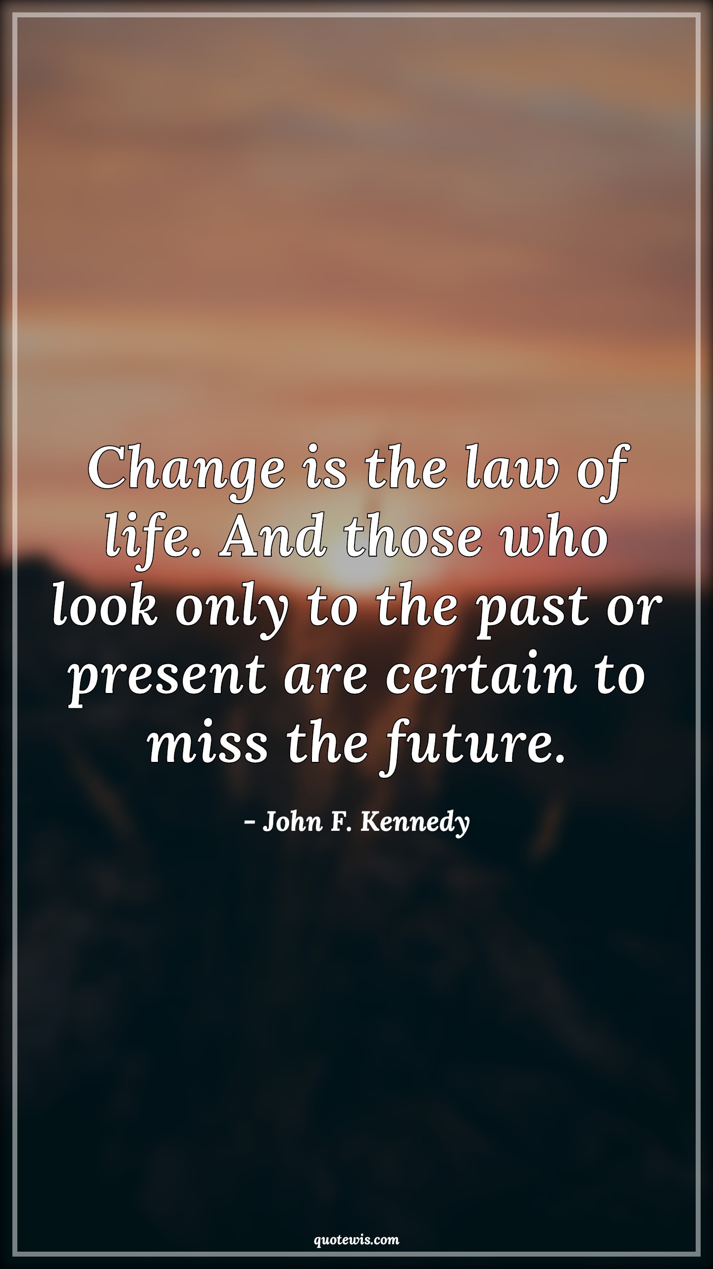 Change is the law of life. And those who look only to the past or present are certain to miss the future. - John F. Kennedy Quotes |  Change Quotes, Life Quotes, Law of life Quotes, Law Quotes, Past Quotes, Present Quotes, Certain Quotes, Missing Quotes, Future Quotes, Look Quotes, Change is the law of life. And those who look only to the past or present are certain to miss the future. - John F. Kennedy Quotes |  Change Quotes, Life Quotes, Law of life Quotes, Law Quotes, Past Quotes, Present Quotes, Certain Quotes, Missing Quotes, Future Quotes, Look Quotes,