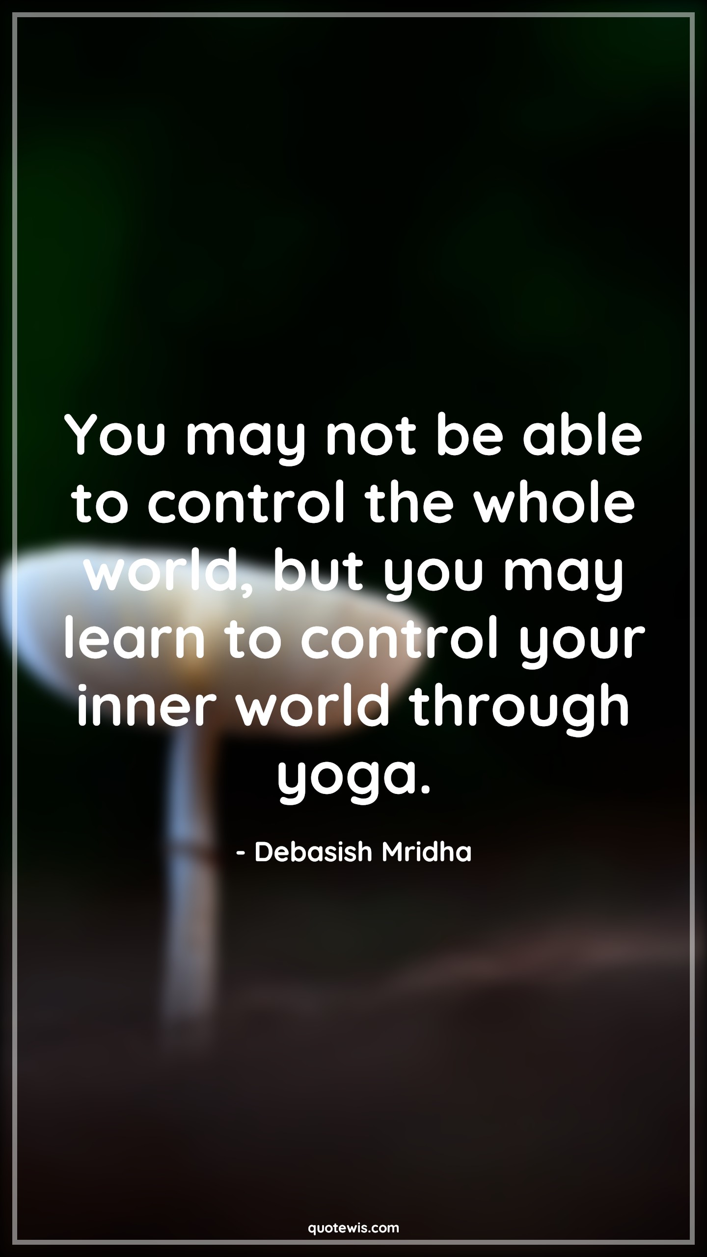 You may not be able to control the whole world, but you may learn to control your inner world through yoga. - Debasish Mridha Quotes |  Yoga Quotes, Yoga day Quotes, Inner peace Quotes, You may not be able to control the whole world, but you may learn to control your inner world through yoga. - Debasish Mridha Quotes |  Yoga Quotes, Yoga day Quotes, Inner peace Quotes,
