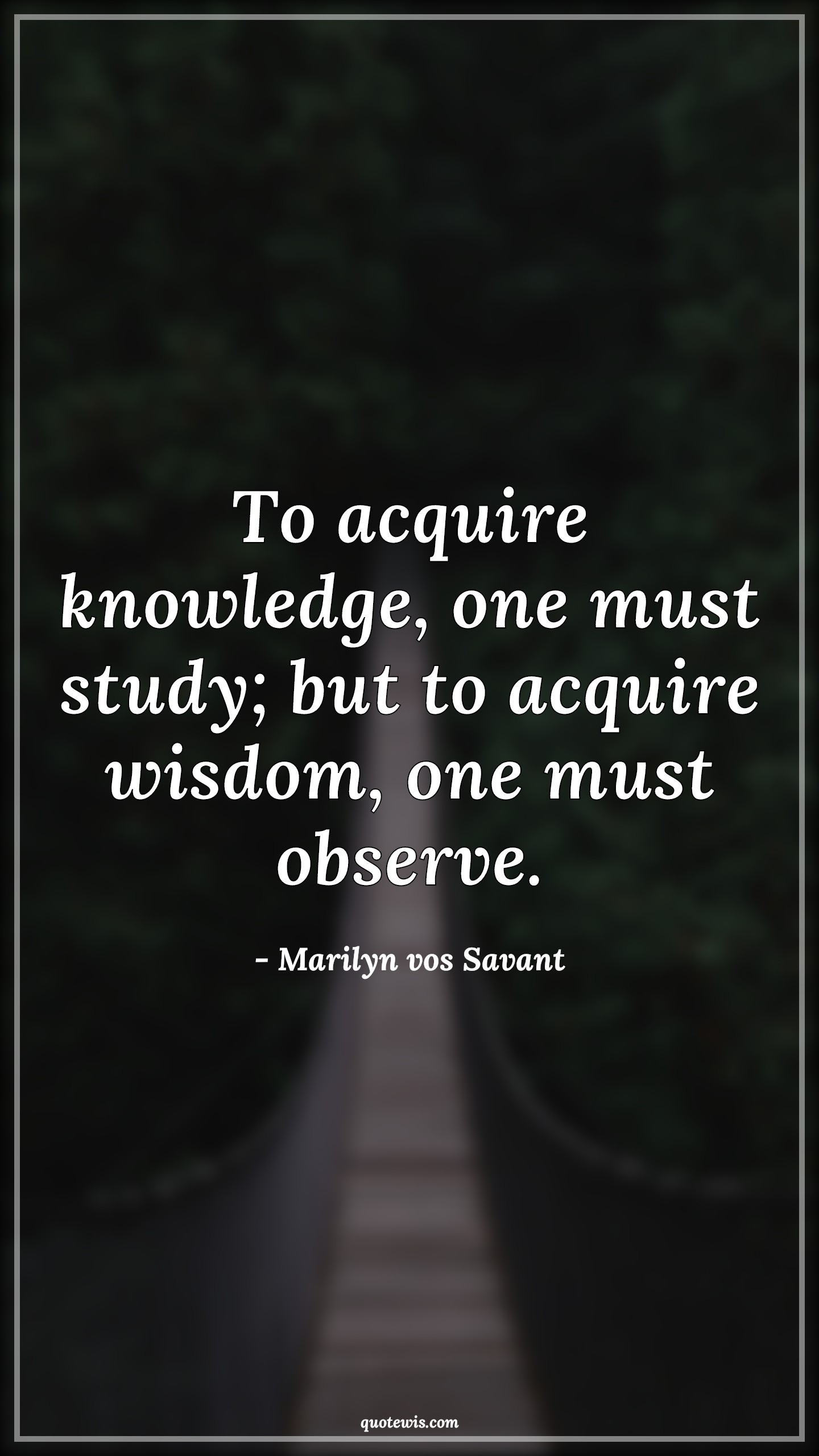 To acquire knowledge, one must study; but to acquire wisdom, one must observe. - Marilyn vos Savant Quotes |  To acquire knowledge, one must study; but to acquire wisdom, one must observe. - Marilyn vos Savant Quotes |