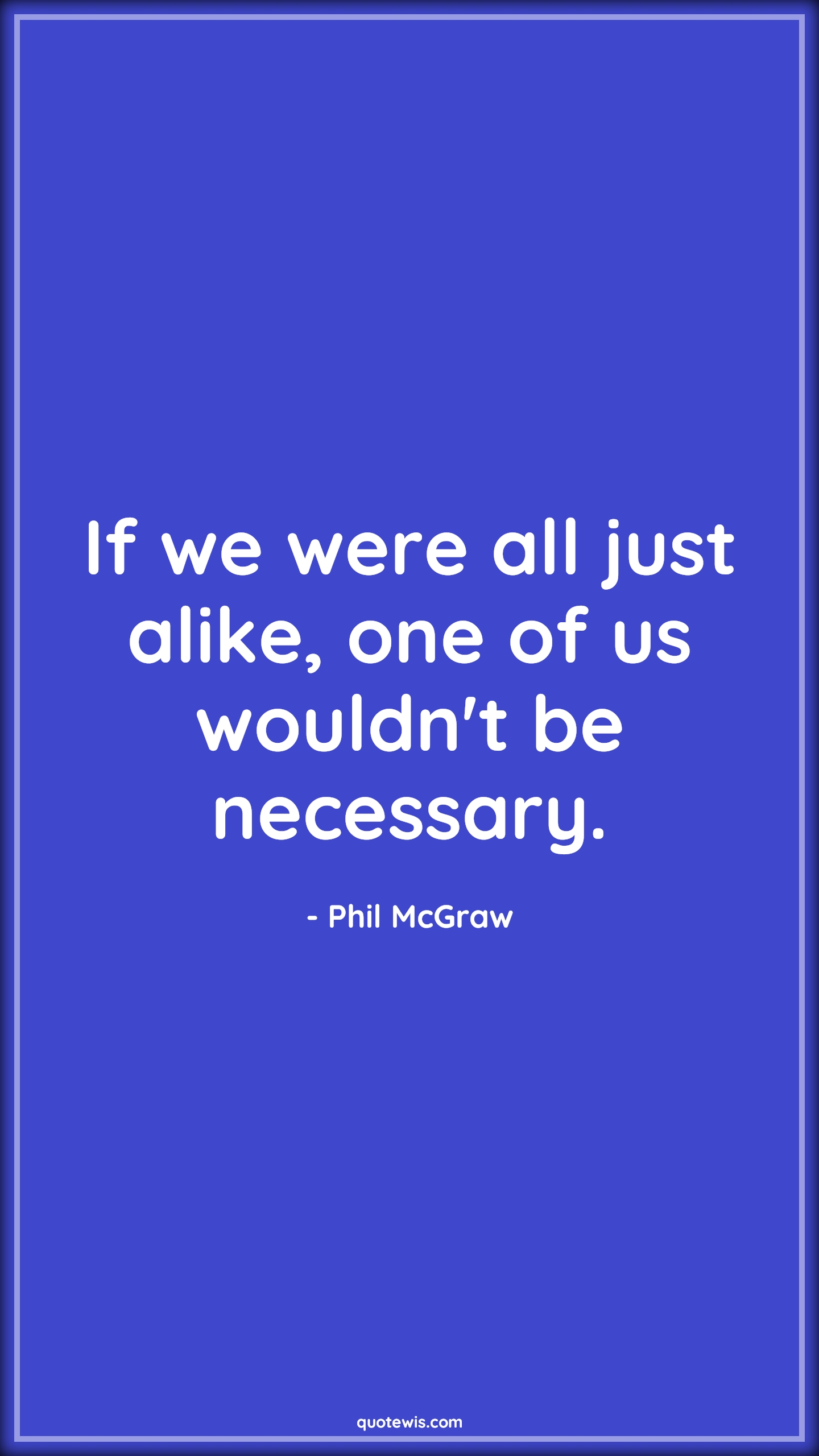 If we were all just alike, one of us wouldn't be necessary. - Phil McGraw Quotes |  Being different Quotes, Different Quotes, Unique Quotes, Alike Quotes, Necessary Quotes, Short Quotes, If we were all just alike, one of us wouldn't be necessary. - Phil McGraw Quotes |  Being different Quotes, Different Quotes, Unique Quotes, Alike Quotes, Necessary Quotes, Short Quotes,