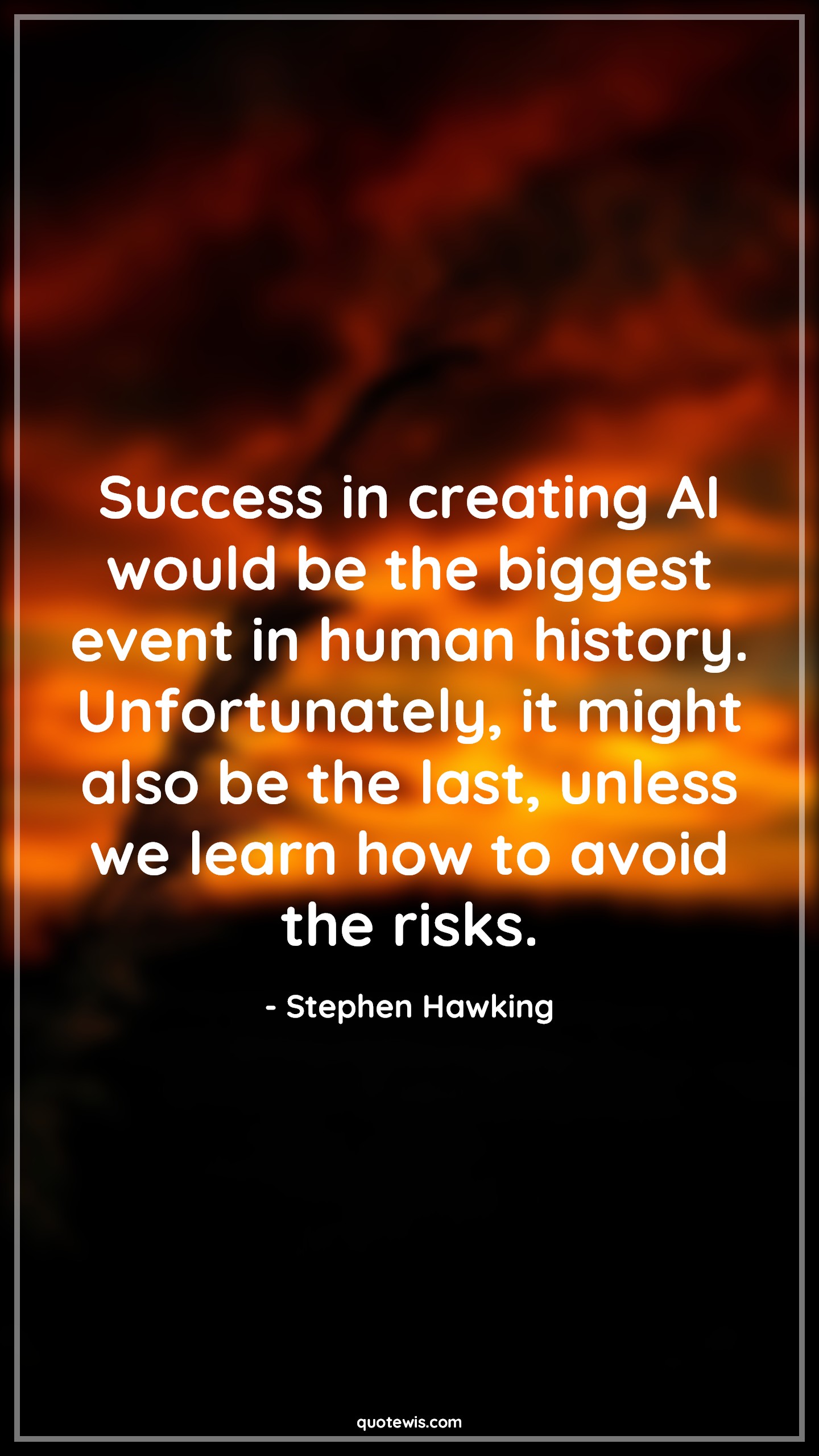 Success in creating AI would be the biggest event in human history. Unfortunately, it might also be the last, unless we learn how to avoid the risks. Success in creating AI would be the biggest event in human history. Unfortunately, it might also be the last, unless we learn how to avoid the risks.