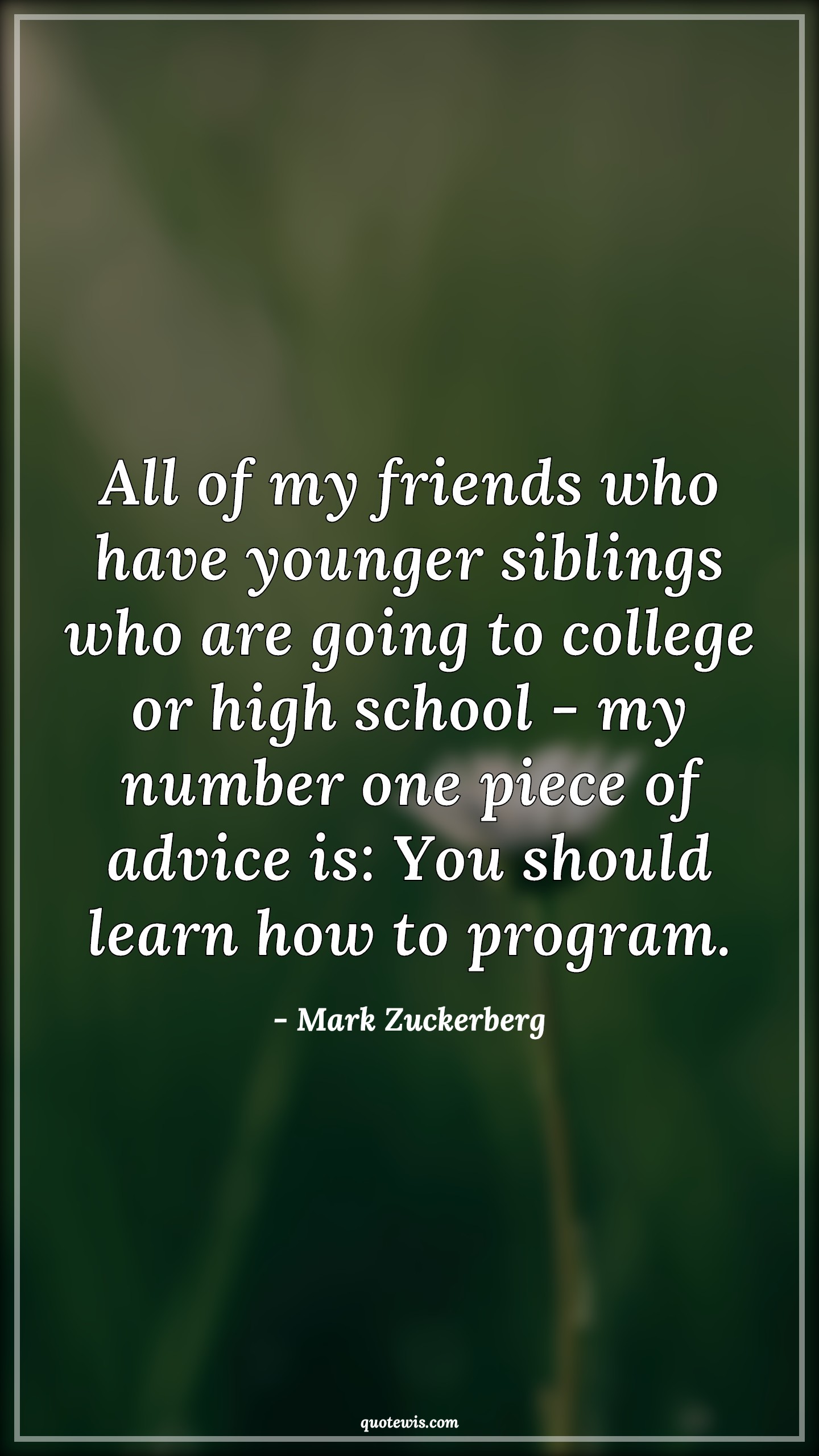 All of my friends who have younger siblings who are going to college or high school - my number one piece of advice is: You should learn how to program. - Mark Zuckerberg Quotes |  Learning Quotes, Programming Quotes, Advice Quotes, All of my friends who have younger siblings who are going to college or high school - my number one piece of advice is: You should learn how to program. - Mark Zuckerberg Quotes |  Learning Quotes, Programming Quotes, Advice Quotes,