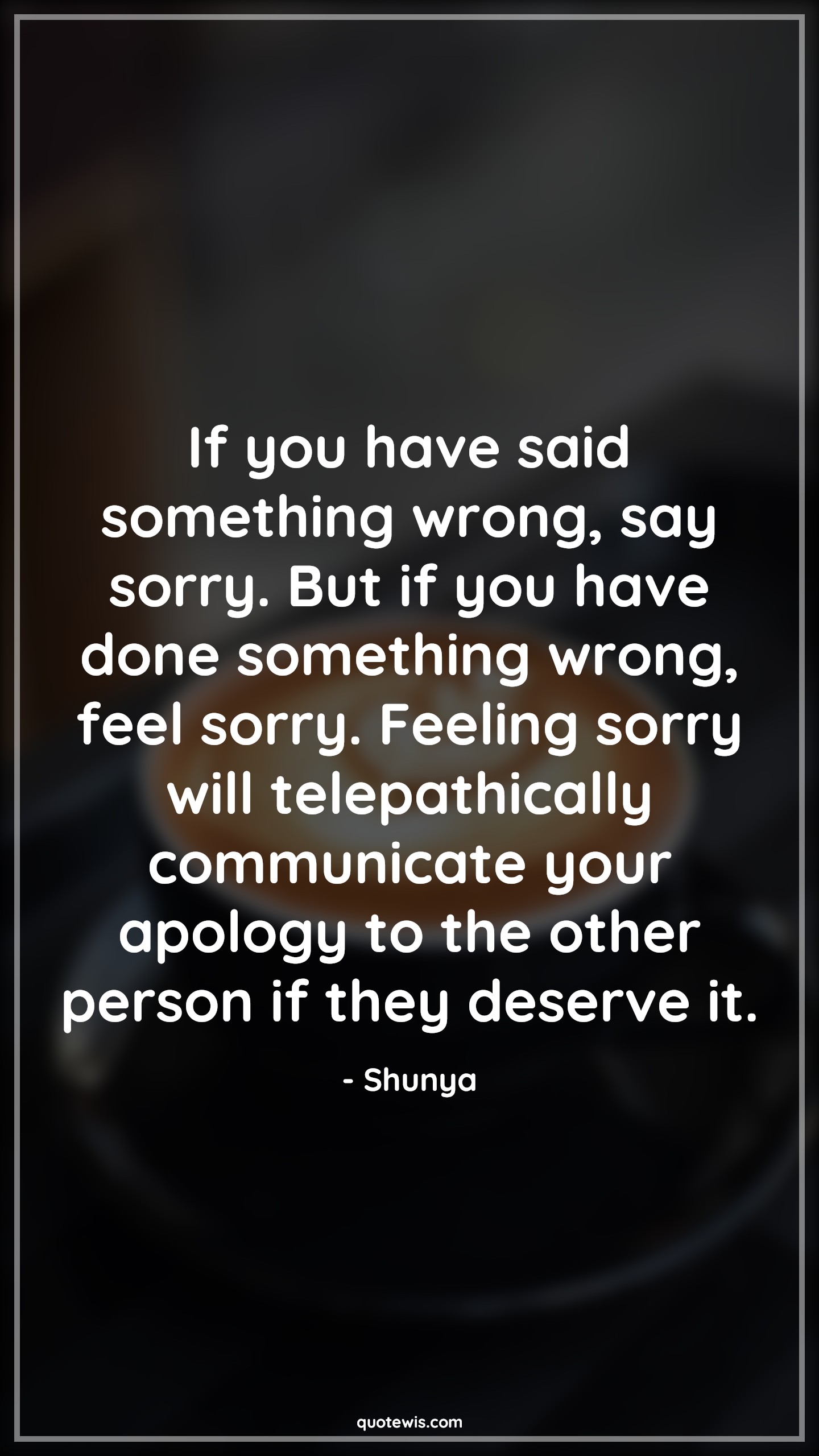If you have said something wrong, say sorry. But if you have done something wrong, feel sorry. Feeling sorry will telepathically communicate your apology to the other person if they deserve it. - Shunya Quotes |  Forgiveness Quotes, Guilty Quotes, Regret Quotes, Sorry Quotes, Wrong Quotes, Being wrong Quotes, Deserve Quotes, If you have said something wrong, say sorry. But if you have done something wrong, feel sorry. Feeling sorry will telepathically communicate your apology to the other person if they deserve it. - Shunya Quotes |  Forgiveness Quotes, Guilty Quotes, Regret Quotes, Sorry Quotes, Wrong Quotes, Being wrong Quotes, Deserve Quotes,