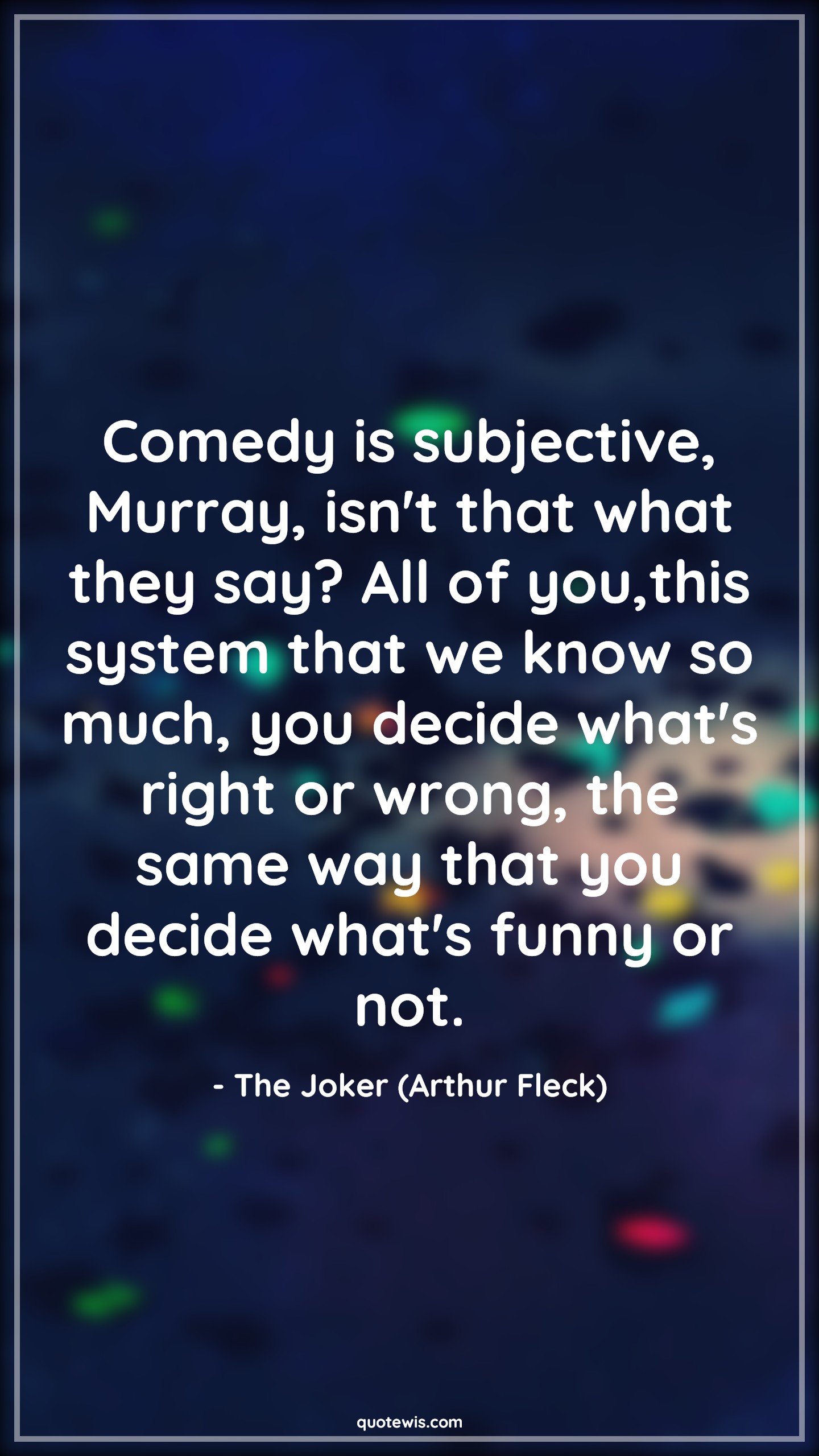 Comedy is subjective, Murray, isn't that what they say? All of you,this system that we know so much, you decide what's right or wrong, the same way that you decide what's funny or not. - The Joker (Arthur Fleck) Quotes |  Joker movie Quotes, Comedy Quotes, Movie Quotes, Comedy is subjective, Murray, isn't that what they say? All of you,this system that we know so much, you decide what's right or wrong, the same way that you decide what's funny or not. - The Joker (Arthur Fleck) Quotes |  Joker movie Quotes, Comedy Quotes, Movie Quotes,