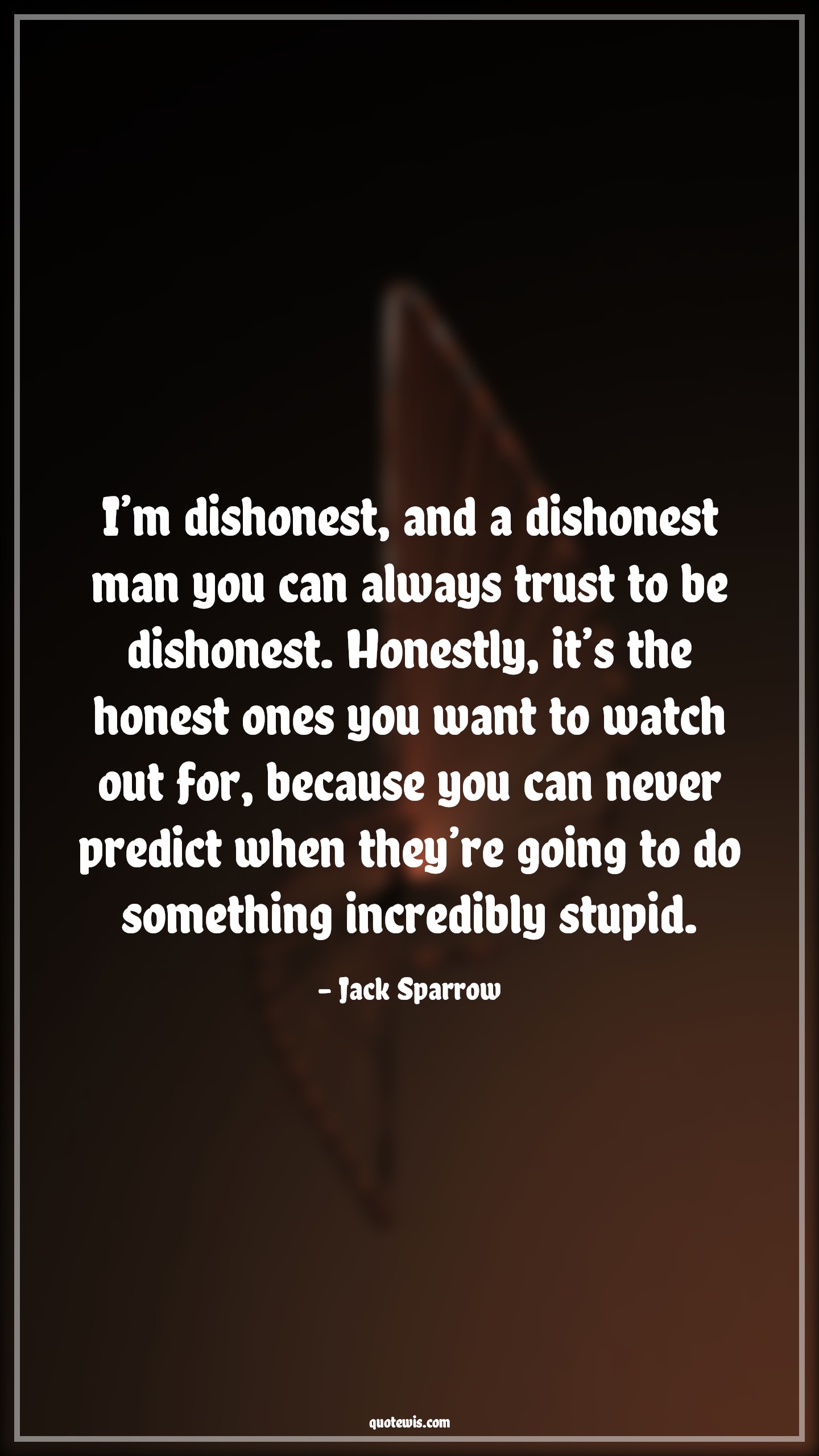 I’m dishonest, and a dishonest man you can always trust to be dishonest. Honestly, it’s the honest ones you want to watch out for, because you can never predict when they’re going to do something incredibly stupid. - Jack Sparrow Quotes |  Pirates of the caribbean Quotes, Movie Quotes, Dishonesty Quotes, Honesty Quotes, I’m dishonest, and a dishonest man you can always trust to be dishonest. Honestly, it’s the honest ones you want to watch out for, because you can never predict when they’re going to do something incredibly stupid. - Jack Sparrow Quotes |  Pirates of the caribbean Quotes, Movie Quotes, Dishonesty Quotes, Honesty Quotes,