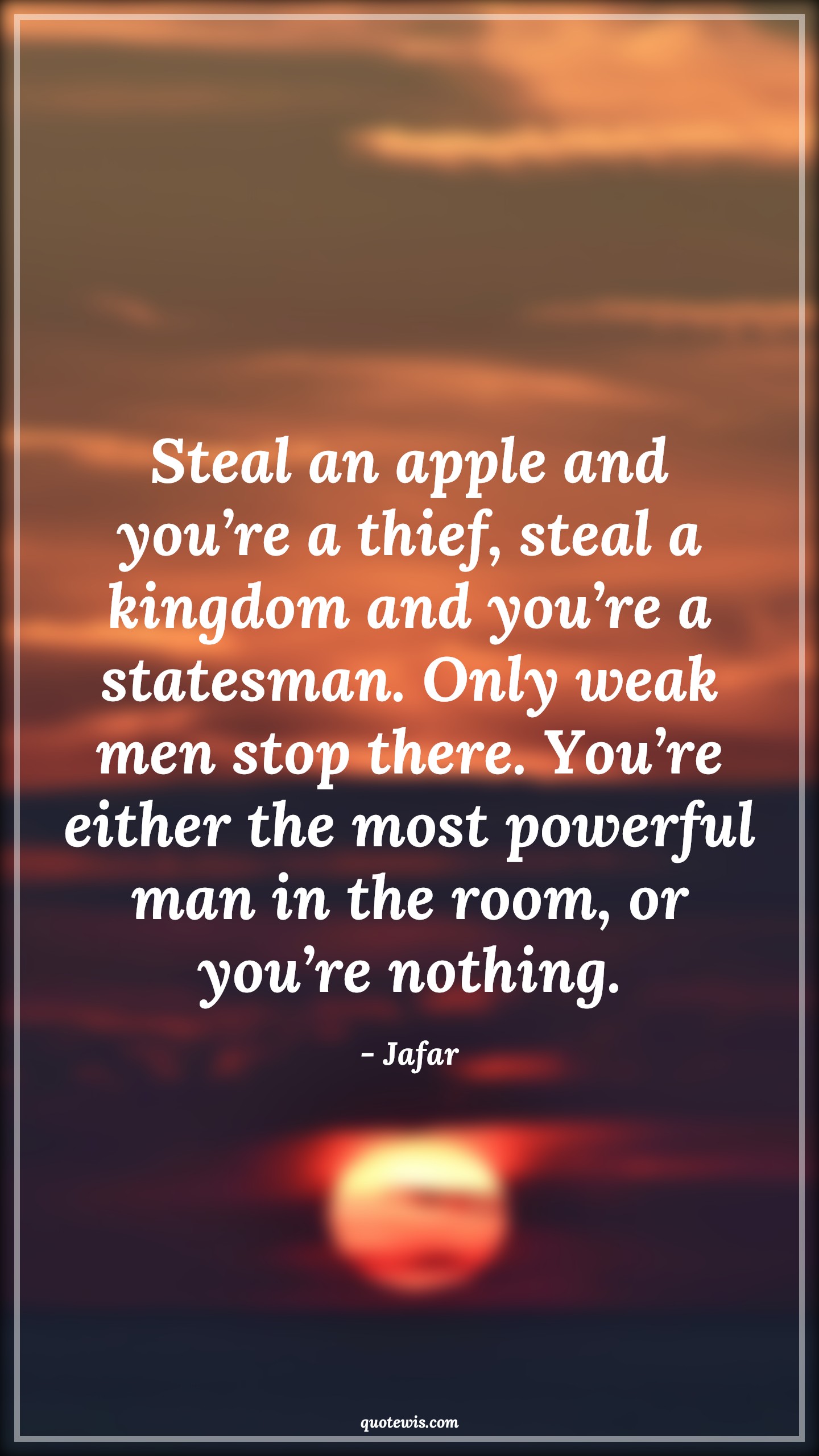 Steal an apple and you’re a thief, steal a kingdom and you’re a statesman. Only weak men stop there. You’re either the most powerful man in the room, or you’re nothing. - Jafar Quotes |  Aladdin movie Quotes, Movie Quotes, Stealing Quotes, Thief Quotes, Mans Quotes, Steal an apple and you’re a thief, steal a kingdom and you’re a statesman. Only weak men stop there. You’re either the most powerful man in the room, or you’re nothing. - Jafar Quotes |  Aladdin movie Quotes, Movie Quotes, Stealing Quotes, Thief Quotes, Mans Quotes,