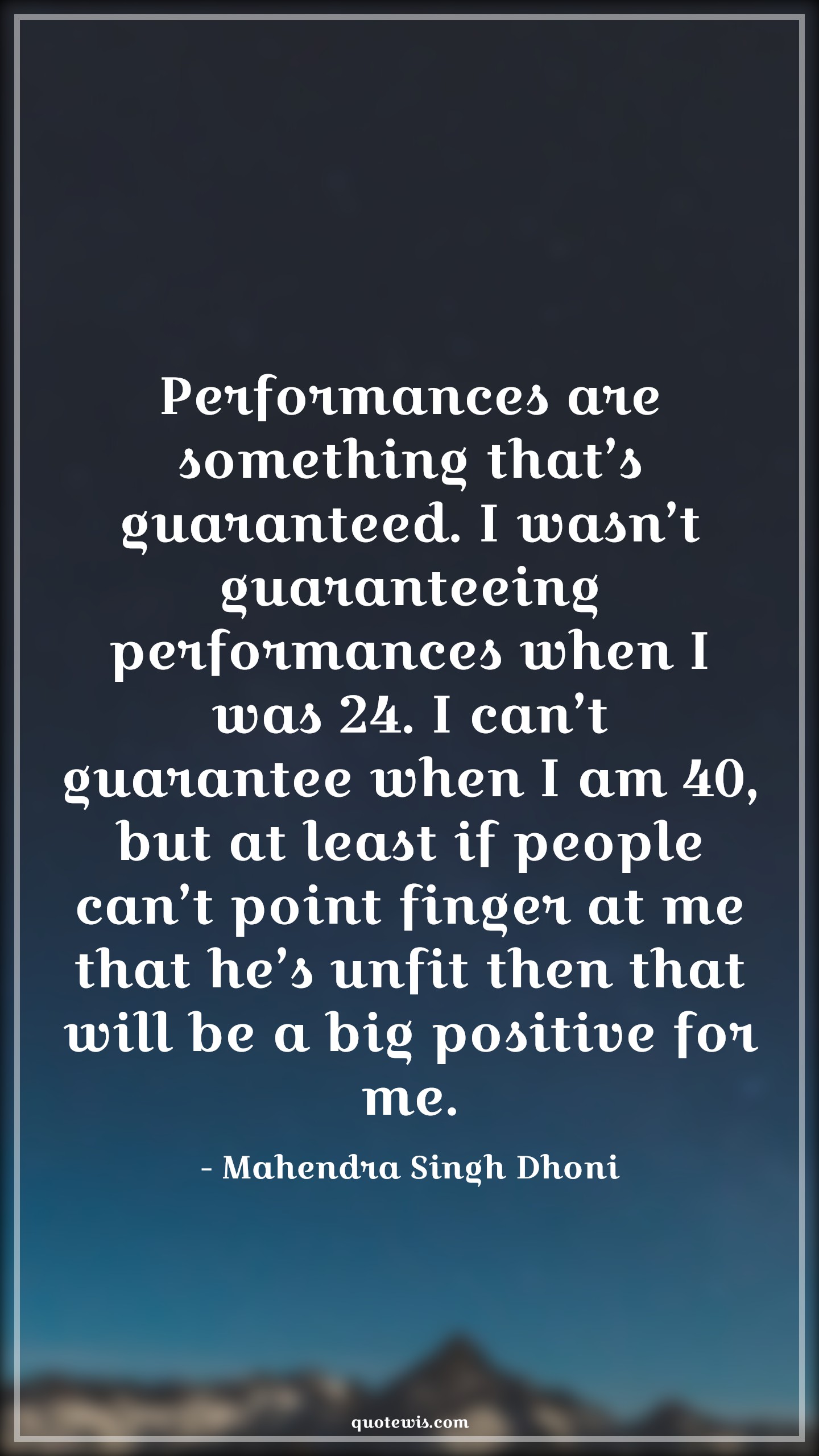 Performances are something that’s guaranteed. I wasn’t guaranteeing performances when I was 24. I can’t guarantee when I am 40, but at least if people can’t point finger at me that he’s unfit then that will be a big positive for me. - Mahendra Singh Dhoni Quotes |  Cricket Quotes, Sports Quotes, Performances are something that’s guaranteed. I wasn’t guaranteeing performances when I was 24. I can’t guarantee when I am 40, but at least if people can’t point finger at me that he’s unfit then that will be a big positive for me. - Mahendra Singh Dhoni Quotes |  Cricket Quotes, Sports Quotes,