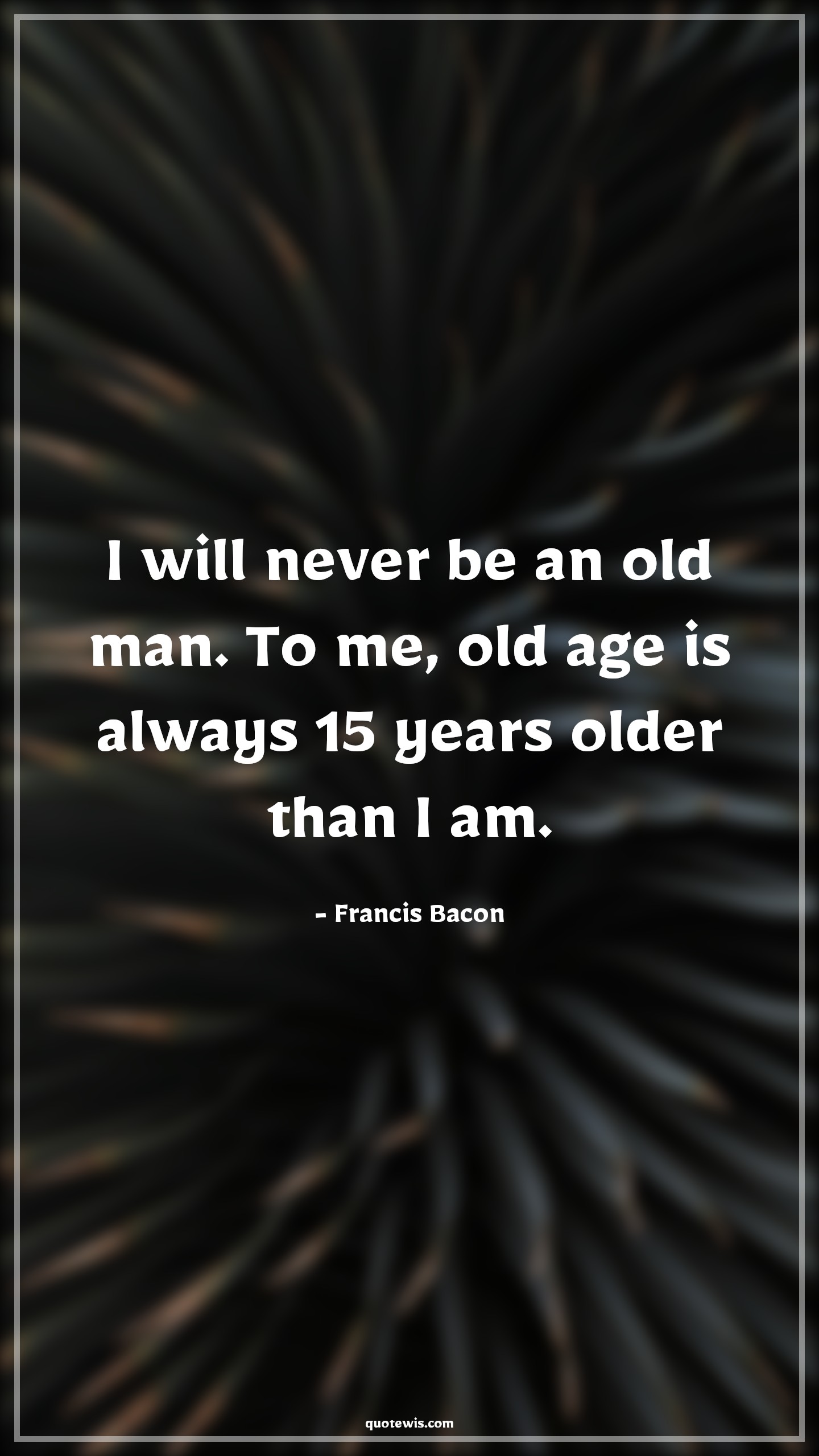 I will never be an old man. To me, old age is always 15 years older than I am. - Francis Bacon Quotes |  Age Quotes, I will never be an old man. To me, old age is always 15 years older than I am. - Francis Bacon Quotes |  Age Quotes,