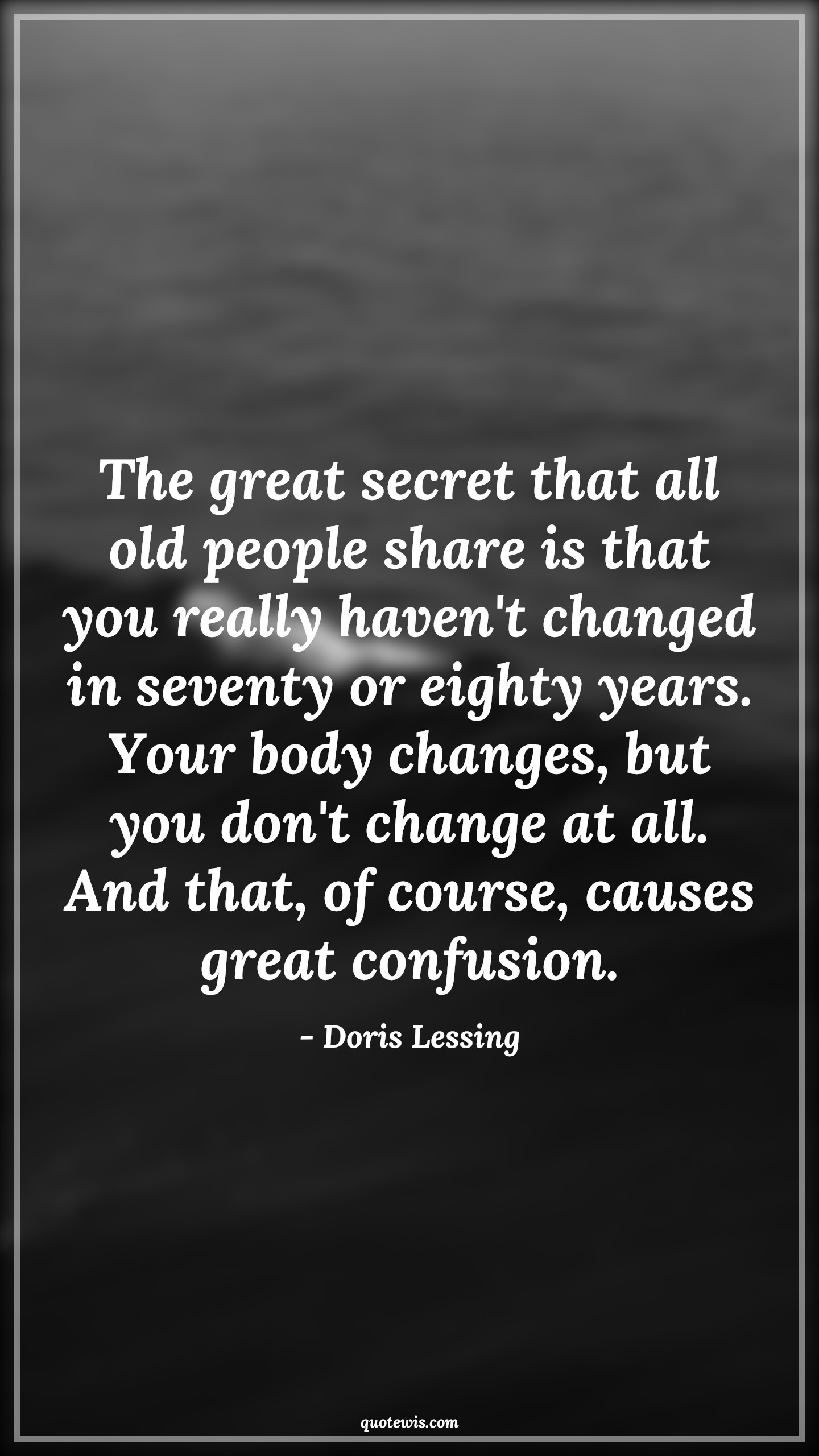 The great secret that all old people share is that you really haven't changed in seventy or eighty years. Your body changes, but you don't change at all. And that, of course, causes great confusion. - Doris Lessing Quotes |  Age Quotes, The great secret that all old people share is that you really haven't changed in seventy or eighty years. Your body changes, but you don't change at all. And that, of course, causes great confusion. - Doris Lessing Quotes |  Age Quotes,