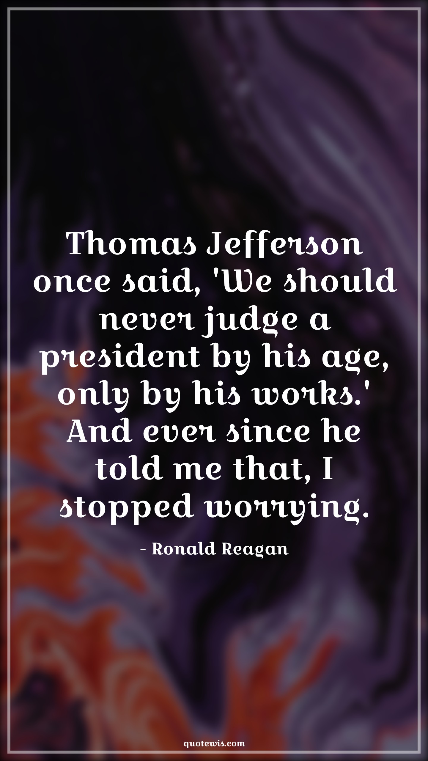 Thomas Jefferson once said, 'We should never judge a president by his age, only by his works.' And ever since he told me that, I stopped worrying. - Ronald Reagan Quotes |  Age Quotes, Thomas Jefferson once said, 'We should never judge a president by his age, only by his works.' And ever since he told me that, I stopped worrying. - Ronald Reagan Quotes |  Age Quotes,