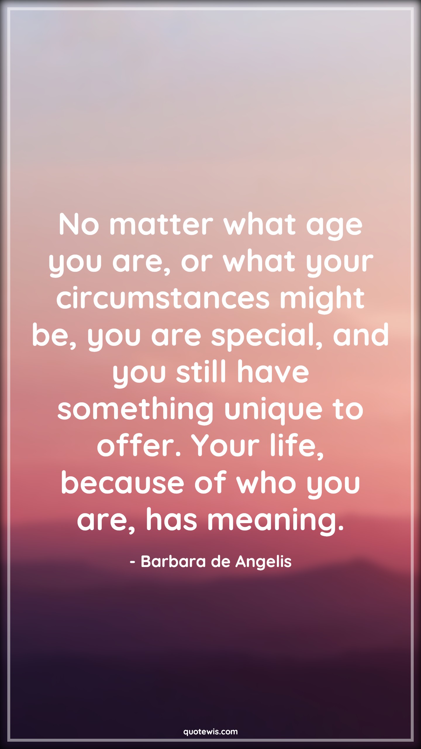 No matter what age you are, or what your circumstances might be, you are special, and you still have something unique to offer. Your life, because of who you are, has meaning. - Barbara de Angelis Quotes |  Age Quotes, No matter what age you are, or what your circumstances might be, you are special, and you still have something unique to offer. Your life, because of who you are, has meaning. - Barbara de Angelis Quotes |  Age Quotes,