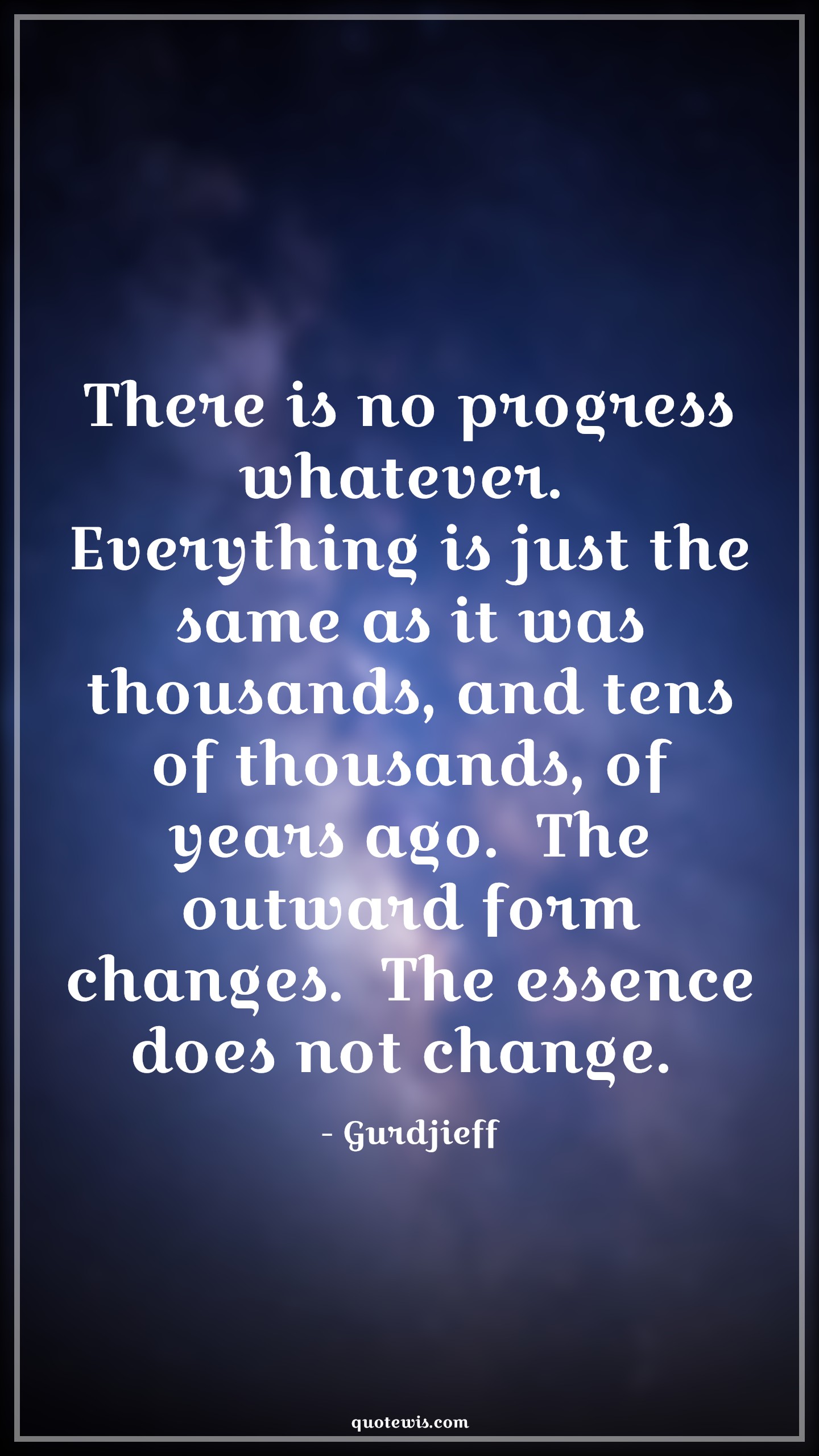 There is no progress whatever.  Everything is just the same as it was thousands, and tens of thousands, of years ago.  The outward form changes.  The essence does not change.  - Gurdjieff Quotes |  Action Quotes, There is no progress whatever.  Everything is just the same as it was thousands, and tens of thousands, of years ago.  The outward form changes.  The essence does not change.  - Gurdjieff Quotes |  Action Quotes,