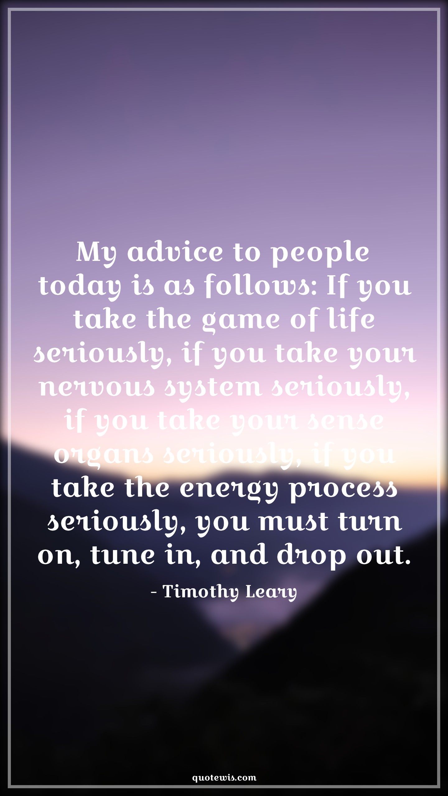 My advice to people today is as follows: If you take the game of life seriously, if you take your nervous system seriously, if you take your sense organs seriously, if you take the energy process seriously, you must turn on, tune in, and drop out. - Timothy Leary Quotes |  Advice Quotes, My advice to people today is as follows: If you take the game of life seriously, if you take your nervous system seriously, if you take your sense organs seriously, if you take the energy process seriously, you must turn on, tune in, and drop out. - Timothy Leary Quotes |  Advice Quotes,