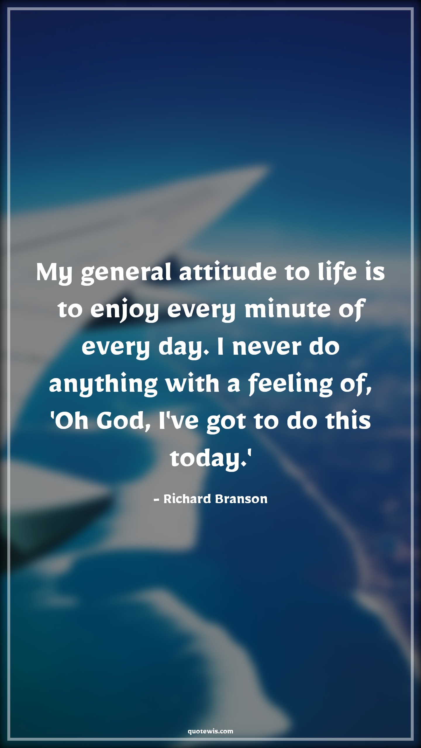 My general attitude to life is to enjoy every minute of every day. I never do anything with a feeling of, 'Oh God, I've got to do this today.' - Richard Branson Quotes |  Attitude Quotes, My general attitude to life is to enjoy every minute of every day. I never do anything with a feeling of, 'Oh God, I've got to do this today.' - Richard Branson Quotes |  Attitude Quotes,