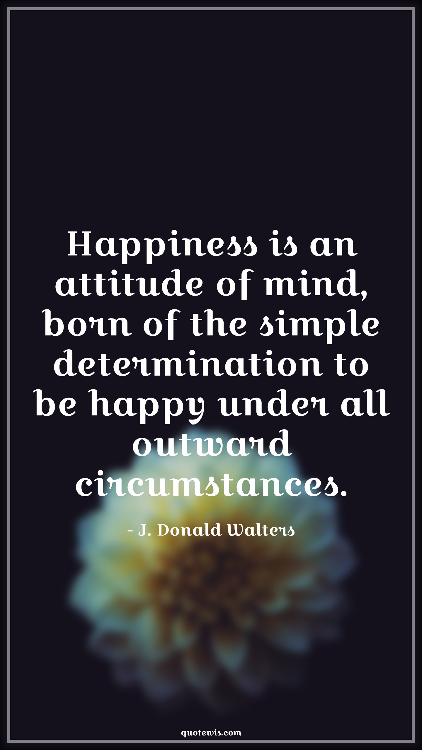 Happiness is an attitude of mind, born of the simple determination to be happy under all outward circumstances. - J. Donald Walters Quotes |  Attitude Quotes, Happiness is an attitude of mind, born of the simple determination to be happy under all outward circumstances. - J. Donald Walters Quotes |  Attitude Quotes,
